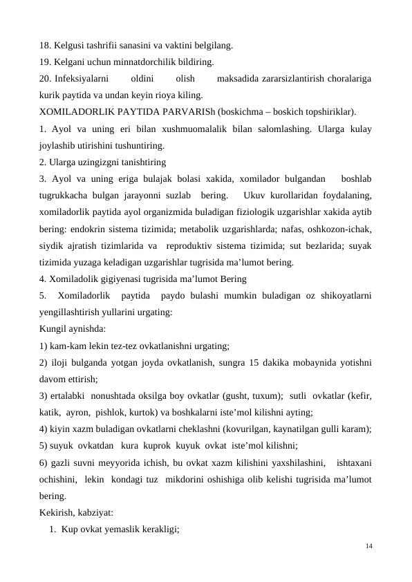 18. Kelgusi tashrifii sanasini va vaktini belgilang.
19. Kelgani uchun minnatdorchilik bildiring.
20. Infeksiyalarni       oldini       olish       maksadida zararsizlantirish choralariga
kurik paytida va undan keyin rioya kiling.
XOMILADORLIK PAYTIDA PARVARISh (boskichma – boskich topshiriklar).
1. Ayol  va  uning  eri  bilan  xushmuomalalik  bilan  salomlashing.  Ularga  kulay
joylashib utirishini tushuntiring.
2. Ularga uzingizgni tanishtiring
3. Ayol  va uning eriga bulajak bolasi  xakida,  xomilador  bulgandan   boshlab
tugrukkacha bulgan jarayonni suzlab  bering.   Ukuv kurollaridan foydalaning,
xomiladorlik paytida ayol organizmida buladigan fiziologik uzgarishlar xakida aytib
bering: endokrin sistema tizimida; metabolik uzgarishlarda; nafas, oshkozon-ichak,
siydik ajratish tizimlarida va  reproduktiv sistema tizimida; sut bezlarida; suyak
tizimida yuzaga keladigan uzgarishlar tugrisida ma’lumot bering.
4. Xomiladolik gigiyenasi tugrisida ma’lumot Bering
5.   Xomiladorlik   paytida   paydo  bulashi  mumkin  buladigan  oz  shikoyatlarni
yengillashtirish yullarini urgating: 
Kungil aynishda: 
1) kam-kam lekin tez-tez ovkatlanishni urgating; 
2) iloji bulganda yotgan joyda ovkatlanish, sungra 15 dakika mobaynida yotishni
davom ettirish; 
3) ertalabki  nonushtada oksilga boy ovkatlar (gusht, tuxum);  sutli  ovkatlar (kefir,
katik,  ayron,  pishlok, kurtok) va boshkalarni iste’mol kilishni ayting; 
4) kiyin xazm buladigan ovkatlarni cheklashni (kovurilgan, kaynatilgan gulli karam);
5) suyuk  ovkatdan   kura  kuprok  kuyuk  ovkat  iste’mol kilishni; 
6) gazli suvni meyyorida ichish, bu ovkat xazm kilishini yaxshilashini,   ishtaxani
ochishini,  lekin  kondagi tuz  mikdorini oshishiga olib kelishi tugrisida ma’lumot
bering.
Kekirish, kabziyat:
    1.  Kup ovkat yemaslik kerakligi; 
14
