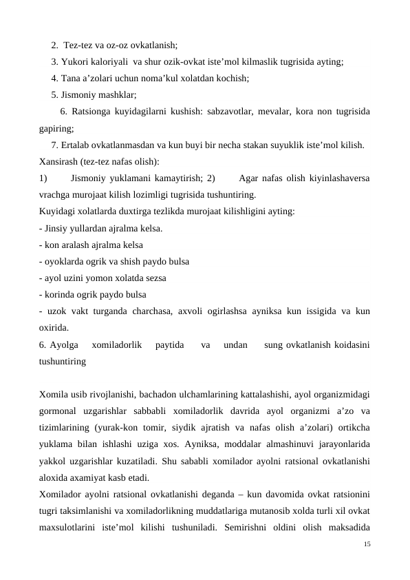      2.  Tez-tez va oz-oz ovkatlanish; 
     3. Yukori kaloriyali  va shur ozik-ovkat iste’mol kilmaslik tugrisida ayting;  
     4. Tana a’zolari uchun noma’kul xolatdan kochish;    
     5. Jismoniy mashklar; 
     6. Ratsionga kuyidagilarni kushish: sabzavotlar, mevalar, kora non tugrisida
gapiring;
     7. Ertalab ovkatlanmasdan va kun buyi bir necha stakan suyuklik iste’mol kilish. 
Xansirash (tez-tez nafas olish): 
1)      Jismoniy yuklamani kamaytirish; 2)      Agar nafas olish kiyinlashaversa
vrachga murojaat kilish lozimligi tugrisida tushuntiring.
Kuyidagi xolatlarda duxtirga tezlikda murojaat kilishligini ayting: 
- Jinsiy yullardan ajralma kelsa. 
- kon aralash ajralma kelsa
- oyoklarda ogrik va shish paydo bulsa 
- ayol uzini yomon xolatda sezsa 
- korinda ogrik paydo bulsa
- uzok vakt turganda charchasa, axvoli ogirlashsa ayniksa kun issigida va kun
oxirida.
6. Ayolga    xomiladorlik    paytida     va    undan     sung ovkatlanish koidasini
tushuntiring 
Xomila usib rivojlanishi, bachadon ulchamlarining kattalashishi, ayol organizmidagi
gormonal  uzgarishlar  sabbabli  xomiladorlik  davrida  ayol  organizmi  a’zo  va
tizimlarining  (yurak-kon  tomir,  siydik  ajratish  va  nafas  olish  a’zolari)  ortikcha
yuklama bilan ishlashi  uziga xos. Ayniksa, moddalar  almashinuvi  jarayonlarida
yakkol uzgarishlar kuzatiladi. Shu sababli xomilador ayolni ratsional ovkatlanishi
aloxida axamiyat kasb etadi. 
Xomilador ayolni ratsional ovkatlanishi deganda – kun davomida ovkat ratsionini
tugri taksimlanishi va xomiladorlikning muddatlariga mutanosib xolda turli xil ovkat
maxsulotlarini  iste’mol  kilishi  tushuniladi.  Semirishni  oldini  olish  maksadida
15
