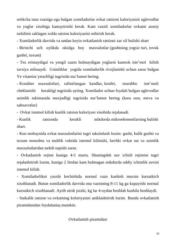 ortikcha tana vazniga ega bulgan xomiladorlar ovkat ratsioni kaloriyasini uglevodlar
va yoglar xisobiga kamaytirishi kerak. Kam vaznli xomiladorlar ovkatni asosiy
tarkibini saklagan xolda ratsion kaloriyasini oshirish kerak. 
- Xomiladorlik davrida va undan keyin ovkatlanish ratsioni xar xil bulishi shart 
- Birinchi   uch   oylikda   oksilga   boy    maxsulotlar (gushtning yogsiz turi, tovuk
gushti, tuxum) 
- Tez erimaydigai va yengil xazm bulmaydigan yoglarni kamrok iste’mol  kilish
tavsiya etilmaydi.  Usimliklar  yogida xomiladorlik rivojlanishi uchun zarur bulgan
Ye vitamini yetarliligi tugrisida ma’lumot bering. 
- Konditer   maxsulotlari,   rafinirlangan   kandlar, konfet,     murabbo     iste’moli
cheklanishi     kerakligi tugrisida ayting. Xomilador uchun foydali bulgan uglevodlar
usimlik  tukimasida  mavjudligi  tugrisida  ma’lumot  bering  (kora  non,  meva  va
sabzavotlar) 
-  Ovkat istemol kilish kunlik ratsion kaloriyasi xisobida rejalanadi. 
- Kunlik           ratsionda           kerakli            mikdorda mikroelementlarning bulishi
shart.
- Kun mobaynida ovkat maxsulotlarini tugri taksimlash lozim: gusht, balik gushti va
tuxum nonushta va tushlik vaktida istemol kilinishi, kechki ovkat sut va usimlik
maxsulotlaridan tarkib topishi zarur.
-  Ovkatlanish  rejimi  kuniga  4-5  marta.  Shuningdek  suv  ichish  rejimini  tugri
rejalashtirish lozim, kuniga 2 litrdan kam bulmagan mikdorda oddiy ichimlik suvini
istemol kilish.
-  Xomiladorlikni  yaxshi  kechishida  normal  vazn  kushish  muxim  kursatkich
xisoblanadi. Butun xomiladorlik davrida ona vaznining 8-11 kg ga kupayishi normal
kursatkich xisoblanadi. Aytib utish joizki, kg lar 4-oydan boshlab kushila boshlaydi. 
- Sutkalik ratsion va ovkatning koloriyasini aniklashtirish lozim. Bunda ovkatlanish
piramidasidan foydalaniщ mumkin.  
Ovkatlanish piramidasi
16
