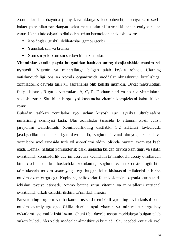Xomiladorlik mobaynida jiddiy kasalliklarga sabab buluvchi, listeriya kabi xavfli
bakteriyalar bilan zararlangan ovkat maxsulotlarini istemol kilishdan extiyot bulish
zarur. Ushbu infeksiyani oldini olish uchun istemoldan cheklash lozim:

Xot-doglar, gushtli delikateslar, gamburgerlar

Yumshok sыr va brыnza

Xom sut yoki xom sut saklovchi maxsulotlar.
Vitaminlar xomila paydo bulganidan boshlab uning rivojlanishida muxim rol
uynaydi.  Vitamin  va  minerallarga  bulgan  talab  keskin  oshadi.  Ularning
yetishmovchiligi  ona  va  xomila  organizmida  moddalar  almashinuvi  buzilishiga,
xomiladorlik davrida turli xil asoratlarga olib kelishi mumkin. Ovkat maxsulotlari
foliy kislotasi, B gurux vitamnlari, A, C, D, E vitaminlari va boshka vitaminlarni
saklashi zarur. Shu bilan birga ayol kushimcha vitamin kompleksini kabul kilishi
zarur.
Bulardan  tashkari  xomilador  ayol  uchun  kuyosh  nuri,  ayniksa  ultrabinafsha
nurlarining  axamiyati  katta.  Ular  xomilador  tanasida  D  vitamini  xosil  bulish
jarayonini  tezlashtiradi.  Xomiladorlikning  dastlabki  1-2  xaftalari  favkulodda
javobgarlikni  talab  etadigan  davr  bulib,  soglom  farzand  dunyoga  kelishi  va
xomilador ayol tanasida turli xil asoratlarni oldini olishda muxim axamiyat kasb
etadi. Demak, nafakat xomiladorlik balki ungacha bulgan davrda xam tugri va sifatli
ovkatlanish xomiladorlik davrini asoratsiz kechishini ta’minlovchi asosiy omillardan
biri  xisoblanadi  bu  boskichda  xomilaning  soglom  va  nuksonsiz  tugilishini
ta’minlashda  muxim  axamiyatga ega bulgan folat  kislotasini  mikdorini  oshirish
muxim axamiyatga ega. Kupincha, shifokorlar folat kislotasini kapsula kurinishida
ichishni  tavsiya  etishadi.  Ammo  barcha zarur  vitamin  va minerallarni  ratsional
ovkatlanish orkali uzlashtirilishini ta’minlash muxim.
Farzandining  soglom  va  barkamol  usishida  emizikli  ayolning  ovkatlanishi  xam
muxim  axamiyatga  ega.  Chilla  davrida  ayol  vitamin  va  mineral  tuzlarga  boy
ovkatlarni iste’mol kilishi lozim. Chunki bu davrda ushbu moddalarga bulgan talab
yukori buladi. Aks xolda moddalar almashinuvi buziladi. Shu sababdi emizikli ayol
18

