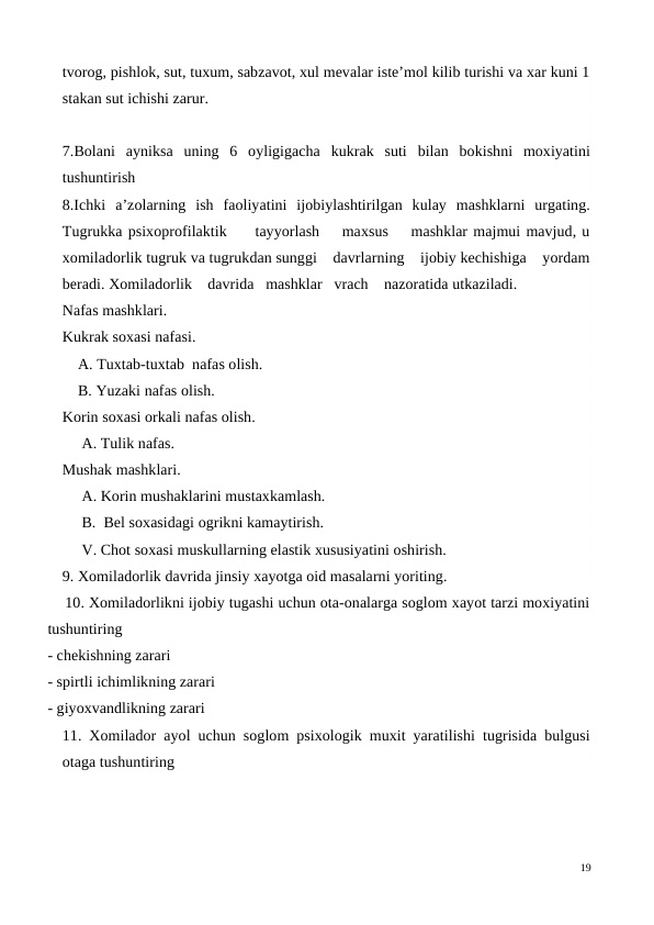 tvorog, pishlok, sut, tuxum, sabzavot, xul mevalar iste’mol kilib turishi va xar kuni 1
stakan sut ichishi zarur. 
 
7.Bolani  ayniksa  uning  6  oyligigacha  kukrak  suti  bilan  bokishni  moxiyatini
tushuntirish
8.Ichki  a’zolarning  ish  faoliyatini  ijobiylashtirilgan  kulay  mashklarni  urgating.
Tugrukka psixoprofilaktik     tayyorlash    maxsus    mashklar majmui mavjud, u
xomiladorlik tugruk va tugrukdan sunggi    davrlarning    ijobiy kechishiga    yordam
beradi. Xomiladorlik    davrida   mashklar   vrach    nazoratida utkaziladi.
Nafas mashklari. 
Kukrak soxasi nafasi. 
    A. Tuxtab-tuxtab  nafas olish. 
    B. Yuzaki nafas olish. 
Korin soxasi orkali nafas olish.
     A. Tulik nafas. 
Mushak mashklari. 
     A. Korin mushaklarini mustaxkamlash.
     B.  Bel soxasidagi ogrikni kamaytirish. 
     V. Chot soxasi muskullarning elastik xususiyatini oshirish.
9. Xomiladorlik davrida jinsiy xayotga oid masalarni yoriting.
    10. Xomiladorlikni ijobiy tugashi uchun ota-onalarga soglom xayot tarzi moxiyatini
tushuntiring
- chekishning zarari
- spirtli ichimlikning zarari
- giyoxvandlikning zarari 
11. Xomilador ayol uchun soglom psixologik muxit yaratilishi tugrisida bulgusi
otaga tushuntiring
19
