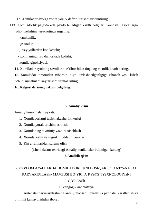    - xomila gipoksiyasi.
14. Xomilador ayolning savollarini e’tibor bilan tinglang va tulik javob bering.
15. Xomilador tomonidan axborotni tugri  uzlashtirilganligiga ishonch xosil kilish
uchun kursatmani kaytarishni iltimos kiling
16. Kelgusi darsning vaktini belgilang.
5. Amaliy kism
Amaliy kunikmalar ruyxati:
1. Xomiladorlarni tashki akusherlik kurigi
2. Xomila yurak urishini eshitish
3. Xomilaning taxminiy vaznini xisoblash
4. Xomiladorlik va tugruk muddatini aniklash
5. Kin ajralmasidan surtma olish
(ishchi dastur oxiridagi Amaliy kunikmalar bulimiga   karang)
6.Analitik qism
«SOG’LOM AYoLLARDA HOMILADORLIKNI BOShQARISh. ANTYeNATAL
PARVARIShLASh» MAVZUSI BO’YIChA KYeYS TYeXNOLOGIYaNI
QO’LLASh
I Pedagogik annotatsiya
Antenatal parvarishlashning asosiy maqsadi  onalar va perinatal kasallanish va
o‘limini kamaytirishdan iborat. 
20
     12. Xomilador ayolga xotira yozuv daftari tutishni tushuntiring.
113. Xomiladorlik paytida erta paydo buladigan xavfli belgilar   kanday   asoratlarga
olib   kelishini   eru-xotinga urgating: 
      - kamkonlik; 
      - gestozlar;    
      - jinsiy yullardan kon ketishi;  
      - xomilaning rivojdan orkada kolishi; 
