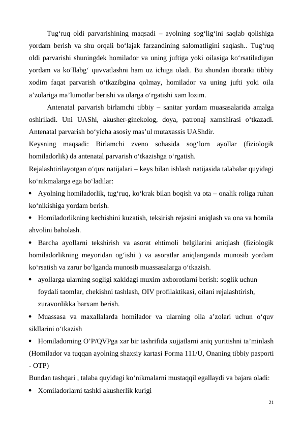 Tug‘ruq oldi parvarishining maqsadi  –  ayolning sog‘lig‘ini saqlab qolishiga
yordam berish va shu orqali bo‘lajak farzandining salomatligini saqlash..  Tug‘ruq
oldi parvarishi shuningdek homilador va uning juftiga yoki oilasiga ko‘rsatiladigan
yordam va ko‘llabg‘ quvvatlashni ham uz ichiga oladi. Bu shundan iboratki tibbiy
xodim  faqat  parvarish  o‘tkazibgina  qolmay,  homilador  va uning  jufti  yoki  oila
a’zolariga ma’lumotlar berishi va ularga o‘rgatishi xam lozim. 
Antenatal parvarish birlamchi tibbiy – sanitar yordam muasasalarida amalga
oshiriladi.  Uni  UAShi,  akusher-ginekolog,  doya,  patronaj  xamshirasi  o‘tkazadi.
Antenatal parvarish bo‘yicha asosiy mas’ul mutaxassis UAShdir.
Keysning  maqsadi:  Birlamchi  zveno  sohasida  sog‘lom  ayollar  (fiziologik
homiladorlik) da antenatal parvarish o‘tkazishga o‘rgatish. 
Rejalashtirilayotgan o‘quv natijalari – keys bilan ishlash natijasida talabalar quyidagi
ko‘nikmalarga ega bo‘ladilar:

Ayolning homiladorlik, tug‘ruq, ko‘krak bilan boqish va ota – onalik roliga ruhan
ko‘nikishiga yordam berish.

Homiladorlikning kechishini kuzatish, teksirish rejasini aniqlash va ona va homila
ahvolini baholash.

Barcha  ayollarni  tekshirish  va  asorat  ehtimoli  belgilarini  aniqlash  (fiziologik
homiladorlikning meyoridan og‘ishi ) va asoratlar aniqlanganda munosib yordam
ko‘rsatish va zarur bo‘lganda munosib muassasalarga o‘tkazish.

ayollarga ularning sogligi xakidagi muxim axborotlarni berish: soglik uchun 
foydali taomlar, chekishni tashlash, OIV profilaktikasi, oilani rejalashtirish, 
zuravonlikka barxam berish.

Muassasa  va  maxallalarda  homilador  va  ularning  oila  a’zolari  uchun  o‘quv
sikllarini o‘tkazish

Homiladorning O’P/QVPga xar bir tashrifida xujjatlarni aniq yuritishni ta’minlash
(Homilador va tuqqan ayolning shaxsiy kartasi Forma 111/U, Onaning tibbiy pasporti
- OTP)
Bundan tashqari , talaba quyidagi ko‘nikmalarni mustaqqil egallaydi va bajara oladi:

Xomiladorlarni tashki akusherlik kurigi
21
