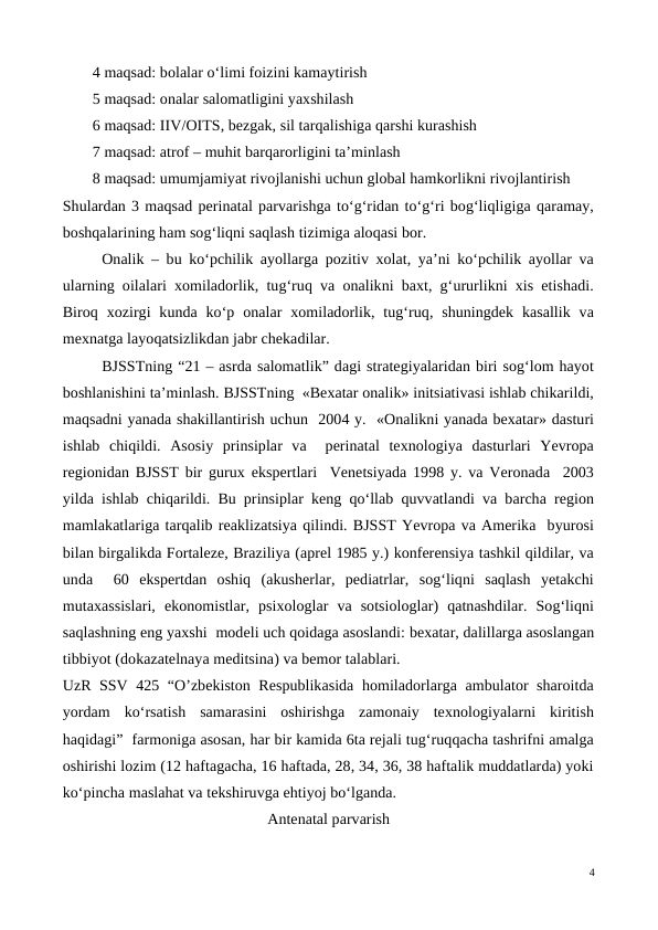 4 maqsad: bolalar o‘limi foizini kamaytirish
5 maqsad: onalar salomatligini yaxshilash
6 maqsad: IIV/OITS, bezgak, sil tarqalishiga qarshi kurashish
7 maqsad: atrof – muhit barqarorligini ta’minlash
8 maqsad: umumjamiyat rivojlanishi uchun global hamkorlikni rivojlantirish
Shulardan 3 maqsad perinatal parvarishga to‘g‘ridan to‘g‘ri bog‘liqligiga qaramay,
boshqalarining ham sog‘liqni saqlash tizimiga aloqasi bor.
Onalik – bu ko‘pchilik ayollarga pozitiv xolat, ya’ni ko‘pchilik ayollar va
ularning oilalari xomiladorlik, tug‘ruq va onalikni baxt, g‘ururlikni xis etishadi.
Biroq xozirgi  kunda  ko‘p  onalar  xomiladorlik, tug‘ruq, shuningdek  kasallik  va
mexnatga layoqatsizlikdan jabr chekadilar.
BJSSTning “21 – asrda salomatlik” dagi strategiyalaridan biri sog‘lom hayot
boshlanishini ta’minlash. BJSSTning  «Bexatar onalik» initsiativasi ishlab chikarildi,
maqsadni yanada shakillantirish uchun  2004 y.  «Onalikni yanada bexatar» dasturi
ishlab  chiqildi.  Asosiy  prinsiplar  va   perinatal  texnologiya  dasturlari  Yevropa
regionidan BJSST bir gurux ekspertlari  Venetsiyada 1998 y. va Veronada  2003
yilda ishlab chiqarildi. Bu prinsiplar keng qo‘llab quvvatlandi va barcha region
mamlakatlariga tarqalib reaklizatsiya qilindi. BJSST Yevropa va Amerika  byurosi
bilan birgalikda Fortaleze, Braziliya (aprel 1985 y.) konferensiya tashkil qildilar, va
unda   60  ekspertdan  oshiq  (akusherlar,  pediatrlar,  sog‘liqni  saqlash  yetakchi
mutaxassislari,  ekonomistlar,  psixologlar  va  sotsiologlar)  qatnashdilar.  Sog‘liqni
saqlashning eng yaxshi  modeli uch qoidaga asoslandi: bexatar, dalillarga asoslangan
tibbiyot (dokazatelnaya meditsina) va bemor talablari.
UzR SSV 425 “O’zbekiston Respublikasida homiladorlarga ambulator sharoitda
yordam  ko‘rsatish  samarasini  oshirishga  zamonaiy  texnologiyalarni  kiritish
haqidagi”  farmoniga asosan, har bir kamida 6ta rejali tug‘ruqqacha tashrifni amalga
oshirishi lozim (12 haftagacha, 16 haftada, 28, 34, 36, 38 haftalik muddatlarda) yoki
ko‘pincha maslahat va tekshiruvga ehtiyoj bo‘lganda.
Antenatal parvarish
4
