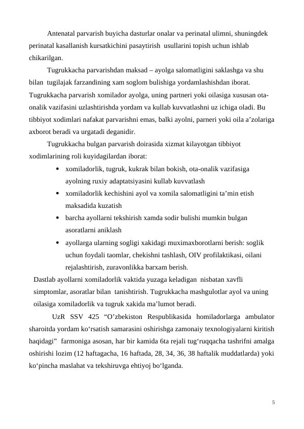 Antenatal parvarish buyicha dasturlar onalar va perinatal ulimni, shuningdek 
perinatal kasallanish kursatkichini pasaytirish  usullarini topish uchun ishlab 
chikarilgan.
Tugrukkacha parvarishdan maksad – ayolga salomatligini saklashga va shu 
bilan  tugilajak farzandining xam soglom bulishiga yordamlashishdan iborat. 
Tugrukkacha parvarish xomilador ayolga, uning partneri yoki oilasiga xususan ota-
onalik vazifasini uzlashtirishda yordam va kullab kuvvatlashni uz ichiga oladi. Bu 
tibbiyot xodimlari nafakat parvarishni emas, balki ayolni, parneri yoki oila a’zolariga
axborot beradi va urgatadi deganidir. 
Tugrukkacha bulgan parvarish doirasida xizmat kilayotgan tibbiyot 
xodimlarining roli kuyidagilardan iborat:

xomiladorlik, tugruk, kukrak bilan bokish, ota-onalik vazifasiga 
ayolning ruxiy adaptatsiyasini kullab kuvvatlash

xomiladorlik kechishini ayol va xomila salomatligini ta’min etish 
maksadida kuzatish

barcha ayollarni tekshirish xamda sodir bulishi mumkin bulgan 
asoratlarni aniklash

ayollarga ularning sogligi xakidagi muximaxborotlarni berish: soglik 
uchun foydali taomlar, chekishni tashlash, OIV profilaktikasi, oilani 
rejalashtirish, zuravonlikka barxam berish.
Dastlab ayollarni xomiladorlik vaktida yuzaga keladigan  nisbatan xavfli 
simptomlar, asoratlar bilan  tanishtirish. Tugrukkacha mashgulotlar ayol va uning 
oilasiga xomiladorlik va tugruk xakida ma’lumot beradi.
 UzR  SSV  425  “O’zbekiston  Respublikasida  homiladorlarga  ambulator
sharoitda yordam ko‘rsatish samarasini oshirishga zamonaiy texnologiyalarni kiritish
haqidagi”  farmoniga asosan, har bir kamida 6ta rejali tug‘ruqqacha tashrifni amalga
oshirishi lozim (12 haftagacha, 16 haftada, 28, 34, 36, 38 haftalik muddatlarda) yoki
ko‘pincha maslahat va tekshiruvga ehtiyoj bo‘lganda.
5
