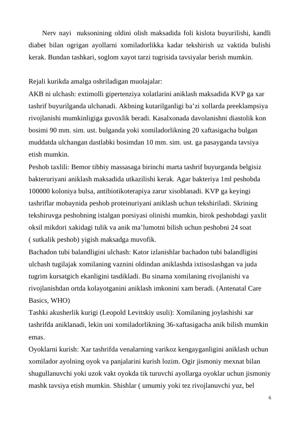 Nerv nayi  nuksonining oldini olish maksadida foli kislota buyurilishi, kandli
diabet bilan ogrigan ayollarni xomiladorlikka kadar tekshirish uz vaktida bulishi
kerak. Bundan tashkari, soglom xayot tarzi tugrisida tavsiyalar berish mumkin.
Rejali kurikda amalga oshriladigan muolajalar:
AKB ni ulchash: extimolli gipertenziya xolatlarini aniklash maksadida KVP ga xar 
tashrif buyurilganda ulchanadi. Akbning kutarilganligi ba’zi xollarda preeklampsiya 
rivojlanishi mumkinligiga guvoxlik beradi. Kasalxonada davolanishni diastolik kon 
bosimi 90 mm. sim. ust. bulganda yoki xomiladorlikning 20 xaftasigacha bulgan 
muddatda ulchangan dastlabki bosimdan 10 mm. sim. ust. ga pasayganda tavsiya 
etish mumkin.
Peshob taxlili: Bemor tibbiy massasaga birinchi marta tashrif buyurganda belgisiz 
bakteruriyani aniklash maksadida utkazilishi kerak. Agar bakteriya 1ml peshobda 
100000 koloniya bulsa, antibiotikoterapiya zarur xisoblanadi. KVP ga keyingi 
tashriflar mobaynida peshob proteinuriyani aniklash uchun tekshiriladi. Skrining 
tekshiruvga peshobning istalgan porsiyasi olinishi mumkin, birok peshobdagi yaxlit 
oksil mikdori xakidagi tulik va anik ma’lumotni bilish uchun peshobni 24 soat 
( sutkalik peshob) yigish maksadga muvofik.
Bachadon tubi balandligini ulchash: Kator izlanishlar bachadon tubi balandligini 
ulchash tugilajak xomilaning vaznini oldindan aniklashda ixtisoslashgan va juda 
tugrim kursatgich ekanligini tasdikladi. Bu sinama xomilaning rivojlanishi va 
rivojlanishdan ortda kolayotganini aniklash imkonini xam beradi. (Antenatal Care 
Basics, WHO)
Tashki akusherlik kurigi (Leopold Levitskiy usuli): Xomilaning joylashishi xar 
tashrifda aniklanadi, lekin uni xomiladorlikning 36-xaftasigacha anik bilish mumkin 
emas.
Oyoklarni kurish: Xar tashrifda venalarning varikoz kengayganligini aniklash uchun 
xomilador ayolning oyok va panjalarini kurish lozim. Ogir jismoniy mexnat bilan 
shugullanuvchi yoki uzok vakt oyokda tik turuvchi ayollarga oyoklar uchun jismoniy
mashk tavsiya etish mumkin. Shishlar ( umumiy yoki tez rivojlanuvchi yuz, bel 
6
