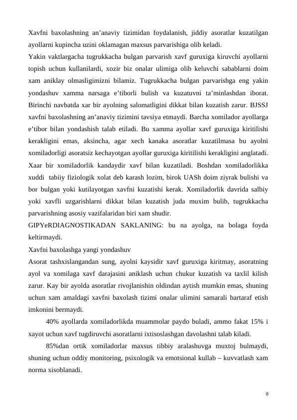 Xavfni baxolashning an’anaviy tizimidan foydalanish, jiddiy asoratlar kuzatilgan
ayollarni kupincha uzini oklamagan maxsus parvarishiga olib keladi.
Yakin vaktlargacha tugrukkacha bulgan parvarish xavf guruxiga kiruvchi ayollarni
topish uchun kullanilardi, xozir biz onalar ulimiga olib keluvchi sabablarni doim
xam aniklay olmasligimizni bilamiz. Tugrukkacha bulgan parvarishga eng yakin
yondashuv  xamma  narsaga  e’tiborli  bulish  va  kuzatuvni  ta’minlashdan  iborat.
Birinchi navbatda xar bir ayolning salomatligini dikkat bilan kuzatish zarur. BJSSJ
xavfni baxolashning an’anaviy tizimini tavsiya etmaydi. Barcha xomilador ayollarga
e’tibor bilan yondashish talab etiladi. Bu xamma ayollar xavf guruxiga kiritilishi
kerakligini  emas,  aksincha,  agar  xech  kanaka  asoratlar  kuzatilmasa  bu  ayolni
xomiladorligi asoratsiz kechayotgan ayollar guruxiga kiritilishi kerakligini anglatadi.
Xaar  bir  xomiladorlik kandaydir  xavf  bilan kuzatiladi. Boshdan  xomiladorlikka
xuddi  tabiiy fiziologik xolat deb karash lozim, birok UASh doim ziyrak bulishi va
bor bulgan yoki kutilayotgan xavfni kuzatishi kerak. Xomiladorlik davrida salbiy
yoki  xavfli  uzgarishlarni  dikkat  bilan  kuzatish  juda  muxim  bulib,  tugrukkacha
parvarishning asosiy vazifalaridan biri xam shudir.
GIPYeRDIAGNOSTIKADAN  SAKLANING:  bu  na  ayolga,  na  bolaga  foyda
keltirmaydi.
Xavfni baxolashga yangi yondashuv
Asorat tashxislangandan sung, ayolni kaysidir xavf guruxiga kiritmay, asoratning
ayol va xomilaga xavf darajasini aniklash uchun chukur kuzatish va taxlil kilish
zarur. Kay bir ayolda asoratlar rivojlanishin oldindan aytish mumkin emas, shuning
uchun xam amaldagi xavfni baxolash tizimi onalar ulimini samarali bartaraf etish
imkonini bermaydi. 
40% ayollarda xomiladorlikda muammolar paydo buladi, ammo fakat 15% i
xayot uchun xavf tugdiruvchi asoratlarni ixtisoslashgan davolashni talab kiladi.
85%dan  ortik  xomiladorlar  maxsus  tibbiy  aralashuvga  muxtoj  bulmaydi,
shuning uchun oddiy monitoring, psixologik va emotsional kullab – kuvvatlash xam
norma xisoblanadi.
8
