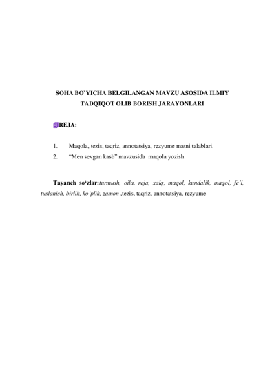  
 
 
 
 
 
SOHA BO`YICHA BELGILANGAN MAVZU ASOSIDA ILMIY 
TADQIQOT OLIB BORISH JARAYONLARI 
 
REJA: 
 
1. 
Maqola, tezis, taqriz, annotatsiya, rezyume matni talablari. 
2. 
“Men sevgan kasb” mavzusida  maqola yozish 
 
Tayanch so‘zlar:turmush, oila, reja, xalq, maqol, kundalik, maqol, fe’l, 
tuslanish, birlik, ko‘plik, zamon ,tezis, taqriz, annotatsiya, rezyume 
 
 
 
 
 
 
 
 
 
 
 
 
 
 
