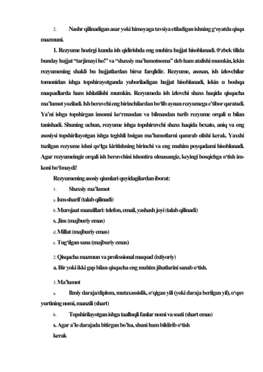 2. 
Nashr qilinadigan asar yoki himoyaga tavsiya etiladigan ishning g‘oyatda qisqa 
mazmuni. 
1. Rezyume hozirgi kunda ish qidirishda eng muhira hujjat hisoblanadi. 0‘zbek tilida 
bunday hujjat “tarjimayi ho!” va “shaxsiy ma’lumotnoma” deb ham atalishi mumkin, lekin 
rezyumening shakli bu hujjatlardan biroz farqlidir. Rezyume, asosan, ish izlovchilar 
tomonidan ishga topshirayotganda yuboriladigan hujjat hisoblanadi, lekin u boshqa 
maqsadlarda ham ishlatilishi mumkin. Rezyumeda ish izlovchi shaxs haqida qisqacha 
ma’lumot yoziladi. Ish beruvchi eng birinchilardan bo‘lib aynan rezyumega e’tibor qaratadi. 
Ya’ni ishga topshirgan insonni ko‘rmasdan va bilmasdan turib rezyume orqali u bilan 
tanishadi. Shuning uchun, rezyume ishga topshiruvchi shaxs haqida bexato, aniq va eng 
asosiysi topshirilayotgan ishga tegishli boigan ma’lumotlarni qamrab olishi kerak. Yaxshi 
tuzilgan rezyume ishni qo‘lga kiritishning birinchi va eng muhim poyqadami hisoblanadi. 
Agar rezyumeingiz orqali ish beruvchini ishontira olmasangiz, keyingi bosqichga o‘tish im-
koni bo‘Imaydi! 
Rezyumening asosiy qismlari quyidagilardan iborat: 
1. 
Shaxsiy ma’lumot 
a. Ism-sharif (talab qilinadi) 
b. Murojaat manzillari: telefon, email, yashash joyi (talab qilinadi) 
s. Jins (majburiy emas) 
d. Millat (majburiy emas) 
e. Tug‘ilgan sana (majburiy emas) 
2. Qisqacha mazmun va professional maqsad (ixtiyoriy) 
a. Bir yoki ikki gap bilan qisqacha eng muhim jihatlarini sanab o‘tish. 
3. Ma’lumot 
a. 
Ilmiy daraja/diplom, mutaxassislik, o‘qigan yili (yoki daraja berilgan yil), o‘quv 
yurtining nomi, manzili (shart) 
b. 
Topshirilayotgan ishga taalluqli fanlar nomi va soati (shart emas) 
s. Agar a’lo darajada bitirgan bo’lsa, shuni ham bildirib o‘tish 
kerak 
