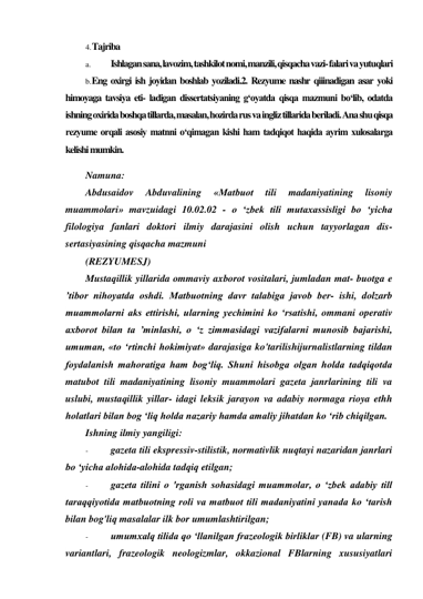 4. Tajriba 
a. 
Ishlagan sana, lavozim, tashkilot nomi, manzili, qisqacha vazi- falari va yutuqlari 
b. Eng oxirgi ish joyidan boshlab yoziladi.2. Rezyume nashr qiiinadigan asar yoki 
himoyaga tavsiya eti- ladigan dissertatsiyaning g‘oyatda qisqa mazmuni bo‘lib, odatda 
ishning oxirida boshqa tillarda, masalan, hozirda rus va ingliz tillarida beriladi. Ana shu qisqa 
rezyume orqali asosiy matnni o‘qimagan kishi ham tadqiqot haqida ayrim xulosalarga 
kelishi mumkin. 
Namuna: 
Abdusaidov 
Abduvalining 
«Matbuot 
tili 
madaniyatining 
lisoniy 
muammolari» mavzuidagi 10.02.02 - o ‘zbek tili mutaxassisligi bo ‘yicha 
filologiya fanlari doktori ilmiy darajasini olish uchun tayyorlagan dis- 
sertasiyasining qisqacha mazmuni 
(REZYUMESJ) 
Mustaqillik yillarida ommaviy axborot vositalari, jumladan mat- buotga e 
’tibor nihoyatda oshdi. Matbuotning davr talabiga javob ber- ishi, dolzarb 
muammolarni aks ettirishi, ularning yechimini ko ‘rsatishi, ommani operativ 
axborot bilan ta ’minlashi, o ‘z zimmasidagi vazifalarni munosib bajarishi, 
umuman, «to ‘rtinchi hokimiyat» darajasiga ko'tarilishijurnalistlarning tildan 
foydalanish mahoratiga ham bog‘liq. Shuni hisobga olgan holda tadqiqotda 
matubot tili madaniyatining lisoniy muammolari gazeta janrlarining tili va 
uslubi, mustaqillik yillar- idagi leksik jarayon va adabiy normaga rioya ethh 
holatlari bilan bog ‘liq holda nazariy hamda amaliy jihatdan ko ‘rib chiqilgan. 
Ishning ilmiy yangiligi: 
- 
gazeta tili ekspressiv-stilistik, normativlik nuqtayi nazaridan janrlari 
bo ‘yicha alohida-alohida tadqiq etilgan; 
- 
gazeta tilini o 'rganish sohasidagi muammolar, o ‘zbek adabiy till 
taraqqiyotida matbuotning roli va matbuot tili madaniyatini yanada ko ‘tarish 
bilan bog'liq masalalar ilk bor umumlashtirilgan; 
- 
umumxalq tilida qo ‘llanilgan frazeologik birliklar (FB) va ularning 
variantlari, frazeologik neologizmlar, okkazional FBlarning xususiyatlari 
