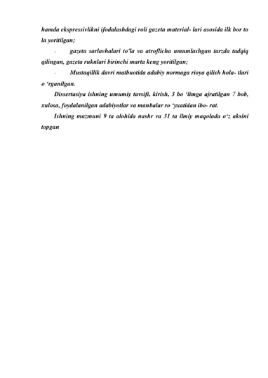 hamda ekspressivlikni ifodalashdagi roli gazeta material- lari asosida ilk bor to 
la yoritilgan; 
- 
gazeta sarlavhalari to'la va atroflicha umumlashgan tarzda tadqiq 
qilingan, gazeta ruknlari birinchi marta keng yoritilgan; 
- 
Mustaqillik davri matbuotida adabiy normaga rioya qilish hola- tlari 
o ‘rganilgan. 
Dissertasiya ishning umumiy tavsifi, kirish, 3 bo ‘limga ajratilgan 7 bob, 
xulosa, foydalanilgan adabiyotlar va manbalar ro ‘yxatidan ibo- rat. 
Ishning mazmuni 9 ta alohida nashr va 31 ta ilmiy maqolada o‘z aksini 
topgan 
 
