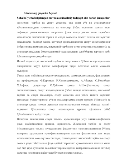 Mavzuning qisqacha bayoni 
Soha bo`yicha belgilangan mavzu asosida ilmiy tadqiqot olib borish jarayonlari 
жисмоний тарбия ва спорт соҳасига оид янги сўз ва атамаларнинг 
қўлланилишидаги муаммолар ва ечимлар, ўзбек тилининг давлат тили 
сифатида ривожланишида спортнинг ўрни ҳамда давлат тили тарғиботи 
масалалари, жисмоний тарбия ва спорт соҳасида давлат тилида иш юритиш 
масалалари, болалар ҳамда катталар фойдаланадиган спорт жиҳозларининг 
ўзбек тилида номланиши, жисмоний тарбия ва спорт соҳасига оид янги сўз ва 
атамаларни қўллаш борасида илмий тадқиқотларни олиб бориш зарурати каби 
йўналишларни қамраб олади. 
Илмий тадқиқотда  жисмоний тарбия ва спорт соҳаси бўйича келгусида амалга 
оширилиши зарур бўлган вазифаларни тўғри белгилаб олиш мақсадга 
мувофиқ  
Ўтган давр мобайнида соҳа мутахассислари, олимлар, жумладан, фан доктори 
ва профессорлар Ф.Керимов, Р.Холмухаммедов, А.Абдиев, С.Тожибоев, 
Х.Рафиев, 
доцентлар 
О.Ҳайитов 
ҳамда 
А.Шопўлатовлар 
спорт 
энсеклопедияси, спорт жиҳозларининг ўзбек тилида номланиши, жисмоний 
тарбия ва спорт атамалари, спорт соҳасига оид ўзбек тилига хорижий 
тиллардан ўзлаштирилган сўз ва атамалар ҳамда спорт турлари бўйича сўз ва 
атамалар ҳамда изоҳли луғатлар яратилмаганлиги соҳада айниқса илмий-
тадқиқот 
йўналишида 
спорт 
атамаларини 
турлича 
қўллашга 
сабаб 
бўлаётганлиги қайд этилди. 
Вазирлик тизимидаги спорт таълим муассасалари учун лотин алифбосида 
ўқув адабиётларини яратиш, шунингдек, Жисмоний тарбия ва спорт 
йўналишидаги таълим муассасалари фаолиятини такомиллаштириш бўйича 
вазирлик ҳузуридаги мувофиқлаштирувчи кенгаш фаолиятини ҳам янада 
жонлантириш, соҳа мутахассислари, олимларнинг жисмоний тарбия ва спорт 
соҳаси учун тайёрланган ўқув адабиётларининг муҳокамасини ташкил этиш, 
ҳар бир ўқув қўлланма ва адабиётларни сифатли тайёрлашга алоҳида эътибор 
қаратиш лозимлиги каби ташаббуслар илгари сурилди. 
