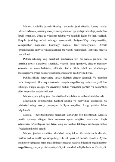  
 
 
Maqola - tahliliy jurnalistikaning  yetakchi janri sifatida. Uning tarixiy 
ildizlari. Maqola  janrining asosiy xususiyatlari, o’ziga xosligi va boshqa janrlardan 
farqli tomonlari. Unga qo’yiladigan talablar va bajarishi lozim bo’lgan vazifasi. 
Maqola janrining turlari:tashviqiy, muammoli, ilmiy-ma'ifiry, diniy-ma'rifiy, 
ko’ngilochar 
maqolalar. 
Tashviqiy 
maqola. Janr 
xususiyatlari. 
O‘zbek 
jurnalistikasida tashviqiy maqolalarning eng yaxshi namunalari. Tashviqiy maqola 
metodikasi 
Publitsistikaning eng murakkab janrlaridan biri bu-maqola janridir. Bu 
janrning asosiy xususiyati shundaki, voqelik keng qamrovli, chuqur mantiqiy 
xulosalar va umumlashtirish, oldindan ko‘ra bilish, tahlil va tekshirishga 
asoslangan va o‘ziga xos (original) mulohazalarga ega bo‘lishi kerak. 
Publitsistikada maqolaning tarixiy ildizlari chuqur sanaladi. Va ularning 
turlari farqlanadi. Shu nuqtai nazardan maqola voqyelikning boshqa voqyelikdan 
ustunligi, o‘ziga xosligi, o‘z davrining muhim vaziyatini yoritish va dolzarbligi 
bilan ko‘p yillar saqlanishi kerak. 
Maqola - juda jiddiy janr. Jurnalistdan katta bilim va mahoratni talab etadi. 
Maqolaning kompozitsion tuzilishi aniqlik va oddiylikka asoslanishi va 
publitsistikaning asosiy qonuniyati bo‘lgan voqelikni keng yoritish bilan 
belgilanadi. 
Maqola  - publitsistikaning murakkab janrlaridan biri hisoblanadi. Maqola 
janrida qalamga olingan bitta muammo aynan aniqlikni, mavzudan chiqib 
ketmaslikni ta'minlagani bois fikrni aniq va ravshan faktlarga asoslangan holda 
ifodalash imkonini beradi. 
Maqola janrida voqelikni sharhlash aniq faktni ifodalashdan boshlanib, 
mazkur hodisa muallif qarashiga to‘g‘ri kelishi yoki zid bo‘lishi mumkin. Aynan 
shu hol ob'yektga nisbatan muallifning o‘z nuqtai nazarini bildirishi orqali mazkur 
voqyelikning jamiyatga nisbatan foydali yoki zararli ekanligi holatlarini ifodalaydi. 
