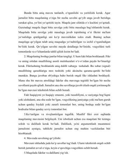 Bunda bitta aniq mavzu tanlanib, o‘rganilishi va yoritilishi kerak. Agar 
jurnalist bitta maqolaning o‘ziga bir necha savolni qo‘yib unga javob berishga 
xarakat qilsa, yo‘lini yo‘qotishi tayin. Maqola janr sifatida o‘z kuchini yo‘qotadi. 
Gazetadagi maqola faqat bitta savolga yoki bitta masalaga bag‘ishlanishi kerak. 
Maqolada bitta savolga yoki masalaga javob topishning o‘zi fikrini ma'lum 
yo‘nalishga qratilganligi uni ko‘p mavzulikdan xalos etadi. Buning uchun 
maqolaga qo‘yilgan talab aniq maqsadga yo‘naltirilgan va izchil o‘rganiladigan 
bo‘lishi kerak. Qo‘yilgan savolni mayda detallarga bo‘linishi, voqyelikni turli 
tomonlarda va o‘lchamlarda tahlil qilish lozim bo‘ladi. 
2. Maqolaning boshqa janrlar bilan tengligi. U ham fakt bilan boshlanadi. Fikr 
va uning ortidan muallifning asosli mulohazalari o‘z-o‘zidan paydo bo‘lmasligi 
kerak. Fikrlashning boshlanishi aniq dalilli xabarga  tashaladi. Bu xabar (signal) 
muallifning qarashlariga mos tushishi yoki aksincha qarama-qarshi bo‘lishi 
mumkin. Bunga javoban ob'yektga baho berish orqali fikr ishlashni boshlaydi. 
Mana shu bir mavzu atrofidagi fakrlar shu mavzuga tegishli bo‘lgan bir necha 
savollarni paydo qiladi. Jurnalist ana shu savollarga javob izlash orqali yoritmoqchi 
bo‘lgan mavzusi tekshirish bilan ochib boradi. 
Fakt haqiqiymi yo haqiqiy emasmi, yoki tasodifiymi, u vaziyatga bog‘liqmi 
yoki alohidami, ana shu sodir bo‘lgan, voqyelikning jamiyatga yoki ma'lum guruh  
uchun qanday foydali yoki zararli tomonlari bor, uning boshqa sodir bo‘lgan 
hodisalar bilan qanday uzviy tomonlari bor. 
3.Ko‘tarilgan va rivojlantirilgan tugallik. Muallif fikri oxir oqibatda 
maqolaning mavzusini belgilaydi. Uni isbotlash uchun esa maqolani bir tizimga 
solish va dalillash kerak bo‘ladi. Dalillash, ya'ni argumentlash muammosi 
jurnalistni ayniqsa, tahlilchi jurnalist uchun eng muhim vazifalardan biri 
hisoblanadi. 
4. Mavzuda savolning qo‘yilishi. 
Mavzuni ishlashda juda ko‘p savollar tug‘iladi. Ularni tekshirish orqali ochib 
berish jurnalist avval o‘ziga, keyin o‘quvchiga voqyelikni ochib beradi. 
5.Maqolada faktlar va dalillarni yig‘ish. 
