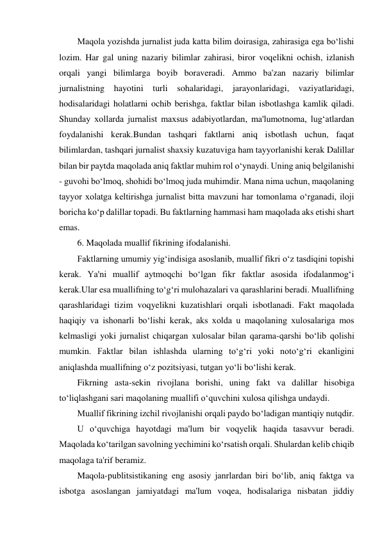 Maqola yozishda jurnalist juda katta bilim doirasiga, zahirasiga ega bo‘lishi 
lozim. Har gal uning nazariy bilimlar zahirasi, biror voqelikni ochish, izlanish 
orqali yangi bilimlarga boyib boraveradi. Ammo ba'zan nazariy bilimlar 
jurnalistning hayotini turli sohalaridagi, jarayonlaridagi, vaziyatlaridagi, 
hodisalaridagi holatlarni ochib berishga, faktlar bilan isbotlashga kamlik qiladi. 
Shunday xollarda jurnalist maxsus adabiyotlardan, ma'lumotnoma, lug‘atlardan 
foydalanishi kerak.Bundan tashqari faktlarni aniq isbotlash uchun, faqat 
bilimlardan, tashqari jurnalist shaxsiy kuzatuviga ham tayyorlanishi kerak Dalillar 
bilan bir paytda maqolada aniq faktlar muhim rol o‘ynaydi. Uning aniq belgilanishi 
- guvohi bo‘lmoq, shohidi bo‘lmoq juda muhimdir. Mana nima uchun, maqolaning 
tayyor xolatga keltirishga jurnalist bitta mavzuni har tomonlama o‘rganadi, iloji 
boricha ko‘p dalillar topadi. Bu faktlarning hammasi ham maqolada aks etishi shart 
emas. 
6. Maqolada muallif fikrining ifodalanishi. 
Faktlarning umumiy yig‘indisiga asoslanib, muallif fikri o‘z tasdiqini topishi 
kerak. Ya'ni muallif aytmoqchi bo‘lgan fikr faktlar asosida ifodalanmog‘i 
kerak.Ular esa muallifning to‘g‘ri mulohazalari va qarashlarini beradi. Muallifning 
qarashlaridagi tizim voqyelikni kuzatishlari orqali isbotlanadi. Fakt maqolada 
haqiqiy va ishonarli bo‘lishi kerak, aks xolda u maqolaning xulosalariga mos 
kelmasligi yoki jurnalist chiqargan xulosalar bilan qarama-qarshi bo‘lib qolishi 
mumkin. Faktlar bilan ishlashda ularning to‘g‘ri yoki noto‘g‘ri ekanligini 
aniqlashda muallifning o‘z pozitsiyasi, tutgan yo‘li bo‘lishi kerak. 
Fikrning asta-sekin rivojlana borishi, uning fakt va dalillar hisobiga 
to‘liqlashgani sari maqolaning muallifi o‘quvchini xulosa qilishga undaydi. 
Muallif fikrining izchil rivojlanishi orqali paydo bo‘ladigan mantiqiy nutqdir. 
U o‘quvchiga hayotdagi ma'lum bir voqyelik haqida tasavvur beradi. 
Maqolada ko‘tarilgan savolning yechimini ko‘rsatish orqali. Shulardan kelib chiqib 
maqolaga ta'rif beramiz. 
Maqola-publitsistikaning eng asosiy janrlardan biri bo‘lib, aniq faktga va 
isbotga asoslangan jamiyatdagi ma'lum voqea, hodisalariga nisbatan jiddiy 
