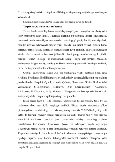 fikrlarning rivojlantirish tufayli muallifning erishgan aniq natijalariga asoslangan 
xulosalaridir. 
Mazmun mohiyatiga ko‘ra  maqolalar bir necha turga bo‘linadi. 
Taqriz haqida umumiy ma’lumot 
Taqriz (arab. — ijobiy baho) — adabiy tanqid  janri; yangi badiiy, ilmiy yoki 
ilmiy-ommabop asar tahlili. Taqrizda asarning bibliografik tavsifi, shuningdek, 
mazmuni, unda ko‘tarilgan muammolar, asarning g‘oyaviy badiiy xususiyatlari, 
muallif  ijodida, adabiyotda  tutgan o‘rni  haqida  ma’lumot bo‘ladi; asarga  baho  
beriladi, uning  asosiy fazilatlari va nuqsonlari qayd qilinadi. Taqriz asosan keng 
kitobxonlar ommasi uchun mo‘ljallanadi, ularni yangi asarlardan ogoh qiladi, 
zarurini  tanlab  olishga  ko‘maklashadi. Ichki  Taqriz ham bo‘ladi. Masalan, 
nashriyotga kelgan badiiy, tanqidiy va ilmiy-ommabop asar ichki taqrizga  beriladi, 
biroq  bu taqriz matbuotda e’lon qilinmaydi. 
O‘zbek adabiyotida taqriz XX asr boshlarida vaqtli matbuot bilan teng 
rivojlana boshlagan. Endilikda taqriz o‘zbek adabiy tanqindchiligining eng muhim 
janrlaridan bo‘lib qoldi. Oybek, Abdulla Qahhor, Shayxzoda, G‘afur G‘ulom kabi 
yozuvchilar, 
O`.Hoshimov, 
S.Husayn, 
Olim 
Sharafiddinov, 
V.Zohidov, 
I.Sultonov, H.Yoqubov, M.Qo‘shjonov, I.Haqqulov va boshqa olimlar o‘zbek 
adabiy hayotida chuqur iz qoldirgan taqrizlar yaratdilar. 
Ichki taqriz ham bo‘ladi. Masalan, nashriyotga kelgan badiiy, tanqidiy va 
ilmiy-ommabop asar ichki taqrizga beriladi. Biroq, taqriz matbuotda e’lon 
qilinmaydi,rus tanqidchiligi tarixida taqrizning rivojida V.G.Belinskiyning roli 
katta. U taqrizni haqiqiy san’at darajasiga ko‘tardi. Taqriz badiiy asar haqida 
shunchaki ma’lumot beruvchi janr darajasidan adabiy hayotning muhim 
masalalarini ko‘taruvchi, kitobxonni hayot va adabiyot haqida o‘ylashga 
o‘rgatuvchi uning estetik didini tarbiyalashga yordam beruvchi janrga aylanadi. 
Taqriz xarakteriga ko‘ra xilma-xil bo‘ladi. Masalan, kengaytirilgan annotatsiya 
tipidagi taqrizda asar haqida bibliografik ma’lumot beriladi. Tanqidiy yoki 
publitsistik maqola taqrizlarida konkret asar munosabati bilan biron muhim masala 
haqida fikr yuritiladi. 
