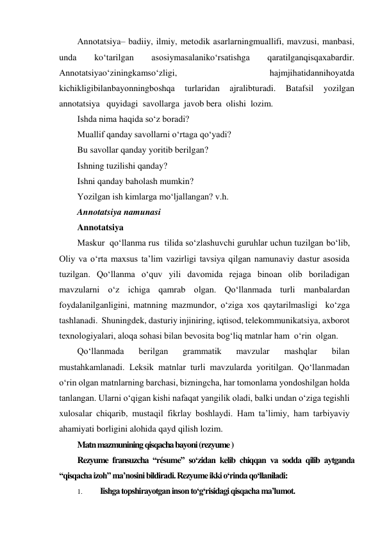 Аnnоtаtsiya– bаdiiy, ilmiy, mеtоdik аsаrlаrningmuаllifi, mаvzusi, mаnbаsi, 
undа 
ko‘tаrilgаn 
аsоsiymаsаlаniko‘rsаtishgа 
qаrаtilgаnqisqахаbаrdir.   
Аnnоtаtsiyao‘ziningkаmso‘zligi, 
hаjmjihаtidаnnihоyatdа 
kichikligibilаnbаyоnningbоshqа 
turlаridаn 
аjrаlibturаdi. 
Batafsil 
yozilgan 
annotatsiya   quyidagi  savollarga  javob bera  olishi  lozim. 
Ishda nima haqida so‘z boradi? 
Muallif qanday savollarni o‘rtaga qo‘yadi? 
Bu savollar qanday yoritib berilgan? 
Ishning tuzilishi qanday? 
Ishni qanday baholash mumkin? 
Yozilgan ish kimlarga mo‘ljallangan? v.h. 
Annotatsiya namunasi 
Annotatsiya 
Maskur  qo‘llanma rus  tilida so‘zlashuvchi guruhlar uchun tuzilgan bo‘lib, 
Oliy va o‘rta maxsus ta’lim vazirligi tavsiya qilgan namunaviy dastur asosida  
tuzilgan. Qo‘llanma o‘quv yili davomida rejaga binoan olib boriladigan 
mavzularni o‘z ichiga qamrab olgan. Qo‘llanmada turli manbalardan  
foydalanilganligini, matnning mazmundor, o‘ziga xos qaytarilmasligi  ko‘zga 
tashlanadi.  Shuningdek, dasturiy injiniring, iqtisod, telekommunikatsiya, axborot 
texnologiyalari, aloqa sohasi bilan bevosita bog‘liq matnlar ham  o‘rin  olgan. 
Qo‘llanmada 
berilgan 
grammatik 
mavzular 
mashqlar 
bilan 
mustahkamlanadi. Leksik matnlar turli mavzularda yoritilgan. Qo‘llanmadan 
o‘rin olgan matnlarning barchasi, bizningcha, har tomonlama yondoshilgan holda 
tanlangan. Ularni o‘qigan kishi nafaqat yangilik oladi, balki undan o‘ziga tegishli 
xulosalar chiqarib, mustaqil fikrlay boshlaydi. Ham ta’limiy, ham tarbiyaviy 
ahamiyati borligini alohida qayd qilish lozim. 
Matn mazmunining qisqacha bayoni (rezyume ) 
Rezyume fransuzcha “résume” so‘zidan kelib chiqqan va sodda qilib aytganda 
“qisqacha izoh” ma’nosini bildiradi. Rezyume ikki o‘rinda qo‘llaniladi: 
1. 
Iishga topshirayotgan inson to‘g‘risidagi qisqacha ma’lumot. 
