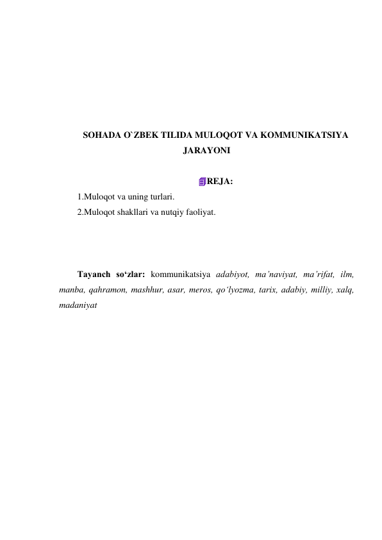  
 
 
 
 
 
SOHADA O`ZBEK TILIDA MULOQOT VA KOMMUNIKATSIYA 
JARAYONI 
 
REJA: 
1.Muloqot va uning turlari. 
2.Muloqot shakllari va nutqiy faoliyat. 
 
 
 
Tayanch so‘zlar: kommunikatsiya adabiyot, ma’naviyat, ma’rifat, ilm, 
manba, qahramon, mashhur, asar, meros, qo‘lyozma, tarix, adabiy, milliy, xalq, 
madaniyat 
 
 
 
 
 
 
 
 
 
 
 
 
