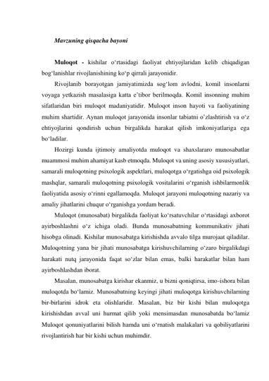  
Mavzuning qisqacha bayoni 
 
Muloqot - kishilar oʻrtasidagi faoliyat ehtiyojlaridan kelib chiqadigan 
bogʻlanishlar rivojlanishining koʻp qirrali jarayonidir. 
Rivojlanib borayotgan jamiyatimizda sogʻlom avlodni, komil insonlarni 
voyaga yetkazish masalasiga katta e’tibor berilmoqda. Komil insonning muhim 
sifatlaridan biri muloqot madaniyatidir. Muloqot inson hayoti va faoliyatining 
muhim shartidir. Aynan muloqot jarayonida insonlar tabiatni oʽzlashtirish va oʻz 
ehtiyojlarini qondirish uchun birgalikda harakat qilish imkoniyatlariga ega 
boʻladilar. 
Hozirgi kunda ijtimoiy amaliyotda muloqot va shaxslararo munosabatlar 
muammosi muhim ahamiyat kasb etmoqda. Muloqot va uning asosiy xususiyatlari, 
samarali muloqotning psixologik aspektlari, muloqotga oʻrgatishga oid psixologik 
mashqlar, samarali muloqotning psixologik vositalarini oʻrganish ishbilarmonlik 
faoliyatida asosiy oʻrinni egallamoqda. Muloqot jarayoni muloqotning nazariy va 
amaliy jihatlarini chuqur oʻrganishga yordam beradi. 
Muloqot (munosabat) birgalikda faoliyat koʻrsatuvchilar oʻrtasidagi axborot 
ayirboshlashni oʻz ichiga oladi. Bunda munosabatning kommunikativ jihati 
hisobga olinadi. Kishilar munosabatga kirishishda avvalo tilga murojaat qiladilar. 
Muloqotning yana bir jihati munosabatga kirishuvchilarning oʻzaro birgalikdagi 
harakati nutq jarayonida faqat soʻzlar bilan emas, balki harakatlar bilan ham 
ayirboshlashdan iborat. 
Masalan, munosabatga kirishar ekanmiz, u bizni qoniqtirsa, imo-ishora bilan 
muloqotda boʻlamiz. Munosabatning keyingi jihati muloqotga kirishuvchilarning 
bir-birlarini idrok eta olishlaridir. Masalan, biz bir kishi bilan muloqotga 
kirishishdan avval uni hurmat qilib yoki mensimasdan munosabatda boʻlamiz 
Muloqot qonuniyatlarini bilish hamda uni oʻrnatish malakalari va qobiliyatlarini 
rivojlantirish har bir kishi uchun muhimdir. 
