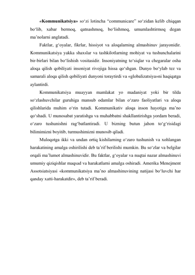 «Kommunikatsiya» soʻzi lotincha “communicare” soʻzidan kelib chiqqan 
boʻlib, xabar bermoq, qatnashmoq, boʻlishmoq, umumlashtirmoq degan 
ma’nolarni anglatadi. 
Faktlar, gʻoyalar, fikrlar, hissiyot va aloqalarning almashinuv jarayonidir. 
Kommunikatsiya yakka shaxslar va tashkilotlarning mohiyat va tushunchalarini 
bir-birlari bilan boʻlishish vositasidir. Insoniyatning toʻsiqlar va chegaralar osha 
aloqa qilish qobiliyati insoniyat rivojiga hissa qoʻshgan. Dunyo bo‘ylab tez va 
samarali aloqa qilish qobiliyati dunyoni toraytirdi va «globalizatsiya»ni haqiqatga 
aylantirdi. 
Kommunikatsiya muayyan mamlakat yo madaniyat yoki bir tilda 
soʻzlashuvchilar guruhiga mansub odamlar bilan oʻzaro faoliyatlari va aloqa 
qilishlarida muhim oʻrin tutadi. Kommunikativ aloqa inson hayotiga ma’no 
qoʻshadi. U munosabat yaratishga va muhabbatni shakllantirishga yordam beradi, 
oʻzaro tushunishni ragʻbatlantiradi. U bizning butun jahon toʻgʻrisidagi 
bilimimizni boyitib, turmushimizni munosib qiladi. 
Muloqotga ikki va undan ortiq kishilarning oʻzaro tushunish va xohlangan 
harakatining amalga oshirilishi deb ta’rif berilishi mumkin. Bu soʻzlar va belgilar 
orqali ma’lumot almashinuvidir. Bu faktlar, gʻoyalar va nuqtai nazar almashinuvi 
umumiy qiziqishlar maqsad va harakatlarni amalga oshiradi. Amerika Menejment 
Assotsiatsiyasi «kommunikatsiya ma’no almashinuvining natijasi boʻluvchi har 
qanday xatti-harakatdir», deb ta’rif beradi. 
 
