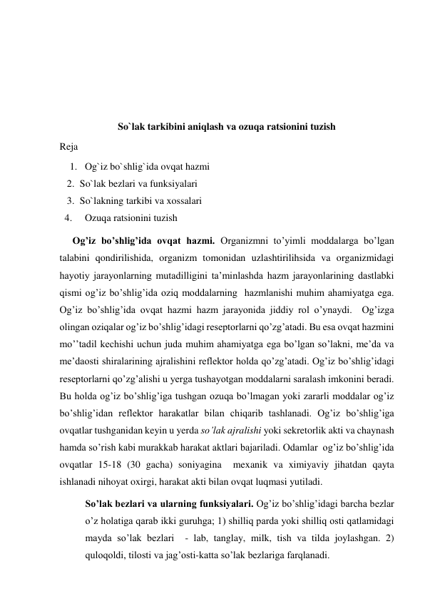  
 
 
 
So`lak tarkibini aniqlash va ozuqa ratsionini tuzish 
Reja 
1. Og`iz bo`shlig`ida ovqat hazmi 
2. So`lak bezlari va funksiyalari 
3. So`lakning tarkibi va xossalari 
4. 
Ozuqa ratsionini tuzish 
Og’iz bo’shlig’ida ovqat hazmi. Organizmni to’yimli moddalarga bo’lgan 
talabini qondirilishida, organizm tomonidan uzlashtirilihsida va organizmidagi 
hayotiy jarayonlarning mutadilligini ta’minlashda hazm jarayonlarining dastlabki 
qismi og’iz bo’shlig’ida oziq moddalarning  hazmlanishi muhim ahamiyatga ega. 
Og’iz bo’shlig’ida ovqat hazmi hazm jarayonida jiddiy rol o’ynaydi.  Og’izga 
olingan oziqalar og’iz bo’shlig’idagi reseptorlarni qo’zg’atadi. Bu esa ovqat hazmini 
mo’’tadil kechishi uchun juda muhim ahamiyatga ega bo’lgan so’lakni, me’da va 
me’daosti shiralarining ajralishini reflektor holda qo’zg’atadi. Og’iz bo’shlig’idagi 
reseptorlarni qo’zg’alishi u yerga tushayotgan moddalarni saralash imkonini beradi. 
Bu holda og’iz bo’shlig’iga tushgan ozuqa bo’lmagan yoki zararli moddalar og’iz 
bo’shlig’idan reflektor harakatlar bilan chiqarib tashlanadi. Og’iz bo’shlig’iga 
ovqatlar tushganidan keyin u yerda so’lak ajralishi yoki sekretorlik akti va chaynash 
hamda so’rish kabi murakkab harakat aktlari bajariladi. Odamlar  og’iz bo’shlig’ida 
ovqatlar 15-18 (30 gacha) soniyagina  mexanik va ximiyaviy jihatdan qayta  
ishlanadi nihoyat oxirgi, harakat akti bilan ovqat luqmasi yutiladi. 
So’lak bezlari va ularning funksiyalari. Og’iz bo’shlig’idagi barcha bezlar 
o’z holatiga qarab ikki guruhga; 1) shilliq parda yoki shilliq osti qatlamidagi 
mayda so’lak bezlari  - lab, tanglay, milk, tish va tilda joylashgan. 2) 
quloqoldi, tilosti va jag’osti-katta so’lak bezlariga farqlanadi. 
