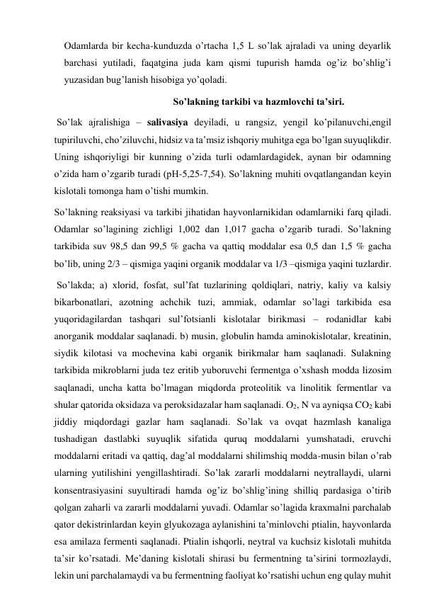 Odamlarda bir kecha-kunduzda o’rtacha 1,5 L so’lak ajraladi va uning deyarlik 
barchasi yutiladi, faqatgina juda kam qismi tupurish hamda og’iz bo’shlig’i  
yuzasidan bug’lanish hisobiga yo’qoladi. 
                                          So’lakning tarkibi va hazmlovchi ta’siri. 
 So’lak ajralishiga – salivasiya deyiladi, u rangsiz, yengil ko’pilanuvchi,engil 
tupiriluvchi, cho’ziluvchi, hidsiz va ta’msiz ishqoriy muhitga ega bo’lgan suyuqlikdir. 
Uning ishqoriyligi bir kunning o’zida turli odamlardagidek, aynan bir odamning 
o’zida ham o’zgarib turadi (pH-5,25-7,54). So’lakning muhiti ovqatlangandan keyin 
kislotali tomonga ham o’tishi mumkin. 
So’lakning reaksiyasi va tarkibi jihatidan hayvonlarnikidan odamlarniki farq qiladi. 
Odamlar so’lagining zichligi 1,002 dan 1,017 gacha o’zgarib turadi. So’lakning 
tarkibida suv 98,5 dan 99,5 % gacha va qattiq moddalar esa 0,5 dan 1,5 % gacha 
bo’lib, uning 2/3 – qismiga yaqini organik moddalar va 1/3 –qismiga yaqini tuzlardir. 
 So’lakda; a) xlorid, fosfat, sul’fat tuzlarining qoldiqlari, natriy, kaliy va kalsiy 
bikarbonatlari, azotning achchik tuzi, ammiak, odamlar so’lagi tarkibida esa   
yuqoridagilardan tashqari sul’fotsianli kislotalar birikmasi – rodanidlar kabi 
anorganik moddalar saqlanadi. b) musin, globulin hamda aminokislotalar, kreatinin, 
siydik kilotasi va mochevina kabi organik birikmalar ham saqlanadi. Sulakning 
tarkibida mikroblarni juda tez eritib yuboruvchi fermentga o’xshash modda lizosim 
saqlanadi, uncha katta bo’lmagan miqdorda proteolitik va linolitik fermentlar va 
shular qatorida oksidaza va peroksidazalar ham saqlanadi. O2, N va ayniqsa CO2 kabi 
jiddiy miqdordagi gazlar ham saqlanadi. So’lak va ovqat hazmlash kanaliga 
tushadigan dastlabki suyuqlik sifatida quruq moddalarni yumshatadi, eruvchi 
moddalarni eritadi va qattiq, dag’al moddalarni shilimshiq modda-musin bilan o’rab 
ularning yutilishini yengillashtiradi. So’lak zararli moddalarni neytrallaydi, ularni 
konsentrasiyasini suyultiradi hamda og’iz bo’shlig’ining shilliq pardasiga o’tirib 
qolgan zaharli va zararli moddalarni yuvadi. Odamlar so’lagida kraxmalni parchalab 
qator dekistrinlardan keyin glyukozaga aylanishini ta’minlovchi ptialin, hayvonlarda 
esa amilaza fermenti saqlanadi. Ptialin ishqorli, neytral va kuchsiz kislotali muhitda 
ta’sir ko’rsatadi. Me’daning kislotali shirasi bu fermentning ta’sirini tormozlaydi, 
lekin uni parchalamaydi va bu fermentning faoliyat ko’rsatishi uchun eng qulay muhit 

