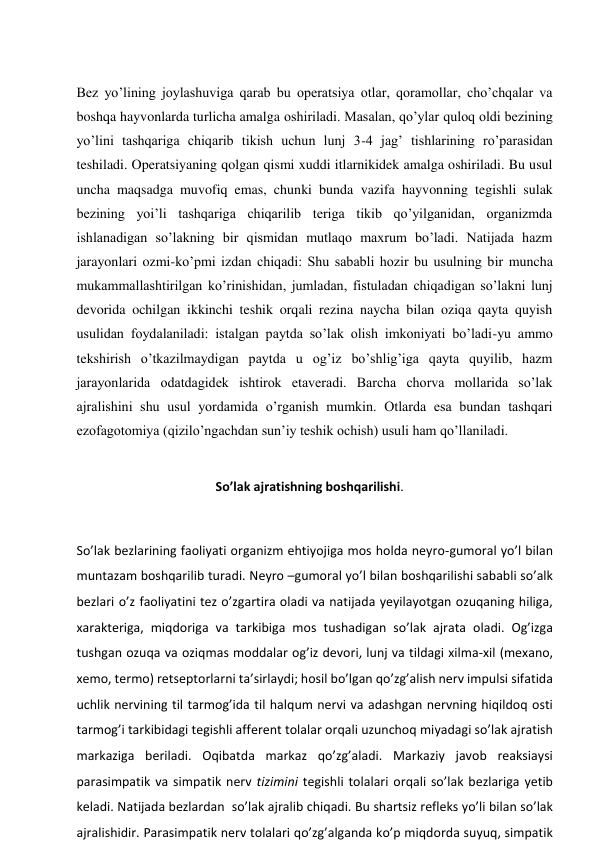  
Bez yo’lining joylashuviga qarab bu operatsiya otlar, qoramollar, cho’chqalar va 
boshqa hayvonlarda turlicha amalga oshiriladi. Masalan, qo’ylar quloq oldi bezining 
yo’lini tashqariga chiqarib tikish uchun lunj 3-4 jag’ tishlarining ro’parasidan 
teshiladi. Operatsiyaning qolgan qismi xuddi itlarnikidek amalga oshiriladi. Bu usul 
uncha maqsadga muvofiq emas, chunki bunda vazifa hayvonning tegishli sulak 
bezining yoi’li tashqariga chiqarilib teriga tikib qo’yilganidan, organizmda 
ishlanadigan so’lakning bir qismidan mutlaqo maxrum bo’ladi. Natijada hazm 
jarayonlari ozmi-ko’pmi izdan chiqadi: Shu sababli hozir bu usulning bir muncha 
mukammallashtirilgan ko’rinishidan, jumladan, fistuladan chiqadigan so’lakni lunj 
devorida ochilgan ikkinchi teshik orqali rezina naycha bilan oziqa qayta quyish 
usulidan foydalaniladi: istalgan paytda so’lak olish imkoniyati bo’ladi-yu ammo 
tekshirish o’tkazilmaydigan paytda u og’iz bo’shlig’iga qayta quyilib, hazm 
jarayonlarida odatdagidek ishtirok etaveradi. Barcha chorva mollarida so’lak 
ajralishini shu usul yordamida o’rganish mumkin. Otlarda esa bundan tashqari 
ezofagotomiya (qizilo’ngachdan sun’iy teshik ochish) usuli ham qo’llaniladi. 
                           
                                            So’lak ajratishning boshqarilishi. 
 
So’lak bezlarining faoliyati organizm ehtiyojiga mos holda neyro-gumoral yo’l bilan 
muntazam boshqarilib turadi. Neyro –gumoral yo’l bilan boshqarilishi sababli so’alk 
bezlari o’z faoliyatini tez o’zgartira oladi va natijada yeyilayotgan ozuqaning hiliga, 
xarakteriga, miqdoriga va tarkibiga mos tushadigan so’lak ajrata oladi. Og’izga 
tushgan ozuqa va oziqmas moddalar og’iz devori, lunj va tildagi xilma-xil (mexano, 
xemo, termo) retseptorlarni ta’sirlaydi; hosil bo’lgan qo’zg’alish nerv impulsi sifatida 
uchlik nervining til tarmog’ida til halqum nervi va adashgan nervning hiqildoq osti 
tarmog’i tarkibidagi tegishli afferent tolalar orqali uzunchoq miyadagi so’lak ajratish 
markaziga beriladi. Oqibatda markaz qo’zg’aladi. Markaziy javob reaksiaysi 
parasimpatik va simpatik nerv tizimini tegishli tolalari orqali so’lak bezlariga yetib 
keladi. Natijada bezlardan  so’lak ajralib chiqadi. Bu shartsiz refleks yo’li bilan so’lak 
ajralishidir. Parasimpatik nerv tolalari qo’zg’alganda ko’p miqdorda suyuq, simpatik 
