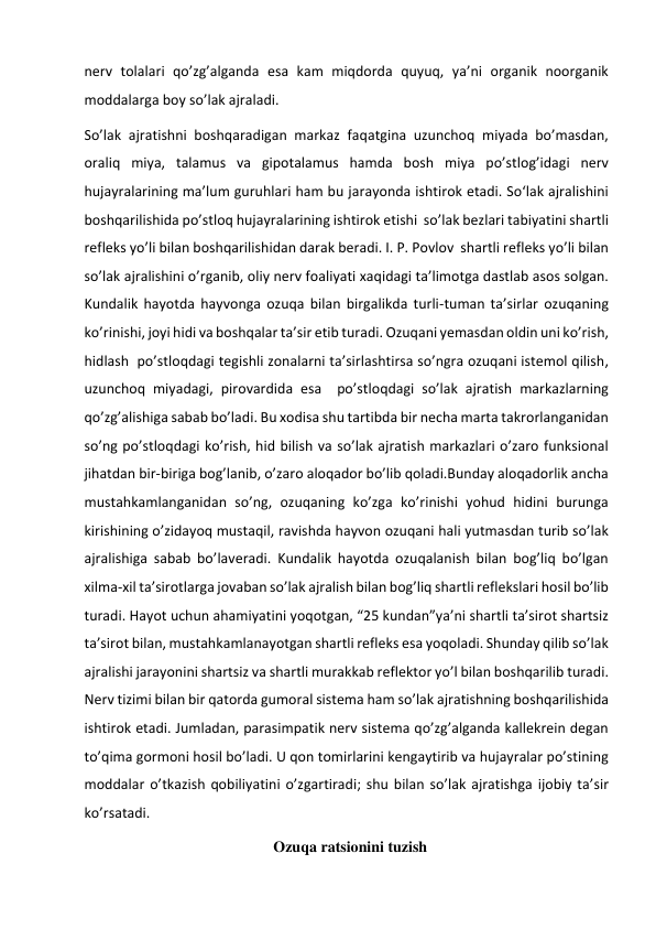 nerv tolalari qo’zg’alganda esa kam miqdorda quyuq, ya’ni organik noorganik 
moddalarga boy so’lak ajraladi.  
So’lak ajratishni boshqaradigan markaz faqatgina uzunchoq miyada bo’masdan, 
oraliq miya, talamus va gipotalamus hamda bosh miya po’stlog’idagi nerv 
hujayralarining ma’lum guruhlari ham bu jarayonda ishtirok etadi. So‘lak ajralishini 
boshqarilishida po’stloq hujayralarining ishtirok etishi  so’lak bezlari tabiyatini shartli 
refleks yo’li bilan boshqarilishidan darak beradi. I. P. Povlov  shartli refleks yo’li bilan 
so’lak ajralishini o’rganib, oliy nerv foaliyati xaqidagi ta’limotga dastlab asos solgan. 
Kundalik hayotda hayvonga ozuqa bilan birgalikda turli-tuman ta’sirlar ozuqaning 
ko’rinishi, joyi hidi va boshqalar ta’sir etib turadi. Ozuqani yemasdan oldin uni ko’rish, 
hidlash  po’stloqdagi tegishli zonalarni ta’sirlashtirsa so’ngra ozuqani istemol qilish, 
uzunchoq miyadagi, pirovardida esa  po’stloqdagi so’lak ajratish markazlarning 
qo’zg’alishiga sabab bo’ladi. Bu xodisa shu tartibda bir necha marta takrorlanganidan 
so’ng po’stloqdagi ko’rish, hid bilish va so’lak ajratish markazlari o’zaro funksional  
jihatdan bir-biriga bog’lanib, o’zaro aloqador bo’lib qoladi.Bunday aloqadorlik ancha 
mustahkamlanganidan so’ng, ozuqaning ko’zga ko’rinishi yohud hidini burunga 
kirishining o’zidayoq mustaqil, ravishda hayvon ozuqani hali yutmasdan turib so’lak 
ajralishiga sabab bo’laveradi. Kundalik hayotda ozuqalanish bilan bog’liq bo’lgan 
xilma-xil ta’sirotlarga jovaban so’lak ajralish bilan bog’liq shartli reflekslari hosil bo’lib 
turadi. Hayot uchun ahamiyatini yoqotgan, “25 kundan”ya’ni shartli ta’sirot shartsiz 
ta’sirot bilan, mustahkamlanayotgan shartli refleks esa yoqoladi. Shunday qilib so’lak 
ajralishi jarayonini shartsiz va shartli murakkab reflektor yo’l bilan boshqarilib turadi. 
Nerv tizimi bilan bir qatorda gumoral sistema ham so’lak ajratishning boshqarilishida 
ishtirok etadi. Jumladan, parasimpatik nerv sistema qo’zg’alganda kallekrein degan 
to’qima gormoni hosil bo’ladi. U qon tomirlarini kengaytirib va hujayralar po’stining 
moddalar o’tkazish qobiliyatini o’zgartiradi; shu bilan so’lak ajratishga ijobiy ta’sir 
ko’rsatadi. 
Ozuqa ratsionini tuzish 
