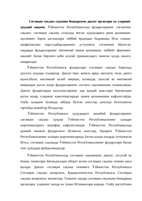 Соғлиқни сақлаш соҳасини бошқарувчи давлат органлари ва уларнинг
ҳуқуқий  мақоми.  Ўзбекистон  Республикасида  фуқароларнинг  соғлиғини
сақлаш:  соғлиқни  сақлаш  соҳасида  инсон  ҳуқуқларига  риоя  қилиниши;
аҳолининг  барча  қатламлари  тиббий  ёрдамдан  баҳраманд  бўла  олиши;
профилактика  чора-тадбирларининг  устунлиги;  соғлиғини  йўқотган
тақдирда  фуқароларнинг  ижтимоий  ҳимоя  қилиниши; тиббиёт  фанининг
амалиёт билан бирлиги каби асосий принципларга таянган ҳолда амалга
оширилади. 
Ўзбекистон  Республикаси  фуқаролари  соғлиқни  сақлаш  борасида
дахлсиз ҳуқуққа эгадирлар. Давлат ёши, жинси, ирқи, миллати, тили, динга
муносабати,  ижтимоий  келиб  чиқиши,  эътиқоди,  шахсий  ва  ижтимоий
мавқеидан қатъи назар фуқароларнинг соғлиғи сақланишини таъминлайди.
Давлат  фуқароларда  касалликларнинг  ҳар  қандай  шакллари  борлигидан
қатъи назар, уларнинг камситишлардан ҳимоя қилинишини кафолатлайди.
Ушбу  қоидани  бузишда  айбдор  бўлган  шахслар  қонунда  белгиланган
тартибда жавобгар бўладилар.
Ўзбекистон  Республикаси  ҳудудидаги  ажнабий  фуқароларнинг
соғлиқни  сақлаш  ҳуқуқи  Ўзбекистон  Республикасининг  халқаро
шартномаларига  мувофиқ  кафолатланади.  Ўзбекистон  Республикасида
доимий  яшовчи  фуқаролиги  бўлмаган  шахслар,  башарти  Ўзбекистон
Республикасининг халқаро шартномаларида ўзгача қоида назарда тутилмаган
бўлса, соғлиқни сақлашда Ўзбекистон Республикасининг фуқаролари билан
тенг ҳуқуқдан фойдаланадилар.
Ўзбекистон Республикасида соғлиқни сақлашнинг давлат, хусусий ва
бошқа тизимлари йиғиндисидан иборат ягона соғлиқни сақлаш тизими амал
қилади.  Давлат  соғлиқни  сақлаш  тизимига  Ўзбекистон  Республикаси
Соғлиқни  сақлаш  вазирлиги,  Қорақалпоғистон  Республикаси  Соғлиқни
сақлаш вазирлиги, вилоятлар, Тошкент шаҳар соғлиқни сақлашни бошқариш
органлари, уларнинг шаҳар ва туман бўлинмалари киради. Ушбу республика
