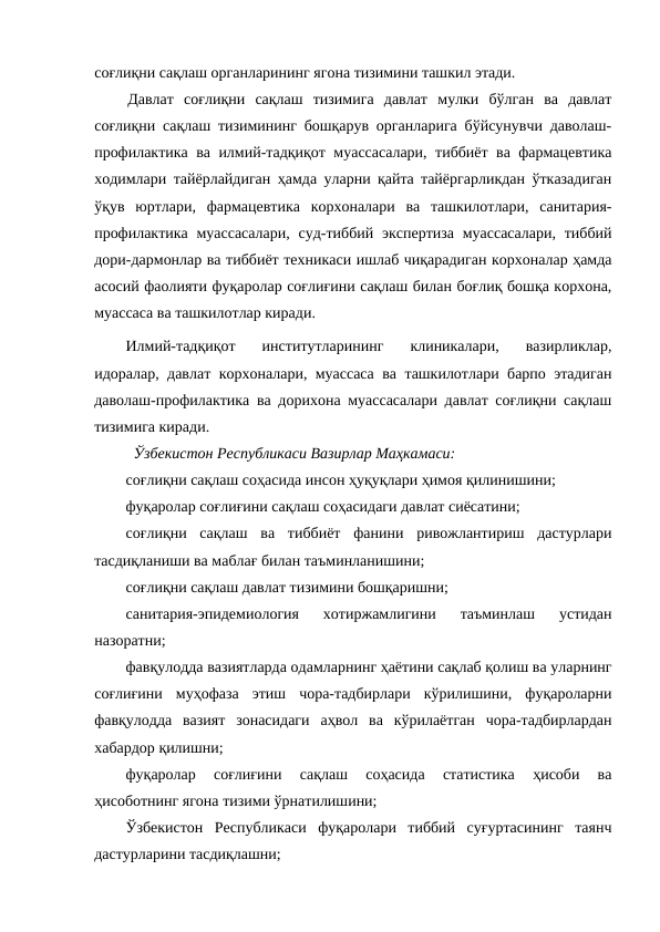 соғлиқни сақлаш органларининг ягона тизимини ташкил этади.
Давлат  соғлиқни  сақлаш  тизимига  давлат  мулки  бўлган  ва  давлат
соғлиқни сақлаш тизимининг бошқарув органларига бўйсунувчи даволаш-
профилактика ва илмий-тадқиқот муассасалари, тиббиёт ва фармацевтика
ходимлари тайёрлайдиган ҳамда уларни қайта тайёргарликдан ўтказадиган
ўқув  юртлари,  фармацевтика  корхоналари  ва  ташкилотлари,  санитария-
профилактика  муассасалари,  суд-тиббий  экспертиза муассасалари,  тиббий
дори-дармонлар ва тиббиёт техникаси ишлаб чиқарадиган корхоналар ҳамда
асосий фаолияти фуқаролар соғлиғини сақлаш билан боғлиқ бошқа корхона,
муассаса ва ташкилотлар киради.
Илмий-тадқиқот  институтларининг  клиникалари,  вазирликлар,
идоралар, давлат корхоналари, муассаса ва ташкилотлари барпо этадиган
даволаш-профилактика ва дорихона муассасалари давлат соғлиқни сақлаш
тизимига киради.
Ўзбекистон Республикаси Вазирлар Маҳкамаси:
соғлиқни сақлаш соҳасида инсон ҳуқуқлари ҳимоя қилинишини;
фуқаролар соғлиғини сақлаш соҳасидаги давлат сиёсатини;
соғлиқни  сақлаш  ва  тиббиёт  фанини  ривожлантириш  дастурлари
тасдиқланиши ва маблағ билан таъминланишини;
соғлиқни сақлаш давлат тизимини бошқаришни;
санитария-эпидемиология  хотиржамлигини  таъминлаш  устидан
назоратни;
фавқулодда вазиятларда одамларнинг ҳаётини сақлаб қолиш ва уларнинг
соғлиғини  муҳофаза  этиш  чора-тадбирлари  кўрилишини,  фуқароларни
фавқулодда  вазият  зонасидаги  аҳвол  ва  кўрилаётган  чора-тадбирлардан
хабардор қилишни;
фуқаролар  соғлиғини  сақлаш  соҳасида  статистика  ҳисоби  ва
ҳисоботнинг ягона тизими ўрнатилишини;
Ўзбекистон  Республикаси  фуқаролари  тиббий  суғуртасининг  таянч
дастурларини тасдиқлашни;
