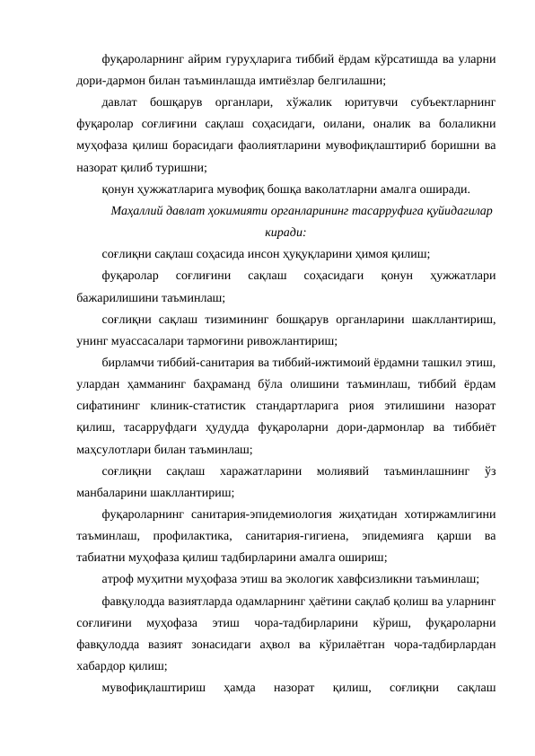 фуқароларнинг айрим гуруҳларига тиббий ёрдам кўрсатишда ва уларни
дори-дармон билан таъминлашда имтиёзлар белгилашни;
давлат  бошқарув  органлари,  хўжалик  юритувчи  субъектларнинг
фуқаролар  соғлиғини  сақлаш  соҳасидаги,  оилани,  оналик  ва  болаликни
муҳофаза қилиш борасидаги фаолиятларини мувофиқлаштириб боришни ва
назорат қилиб туришни;
қонун ҳужжатларига мувофиқ бошқа ваколатларни амалга оширади.
Маҳаллий давлат ҳокимияти органларининг тасарруфига қуйидагилар
киради:
соғлиқни сақлаш соҳасида инсон ҳуқуқларини ҳимоя қилиш;
фуқаролар  соғлиғини  сақлаш  соҳасидаги  қонун  ҳужжатлари
бажарилишини таъминлаш;
соғлиқни  сақлаш  тизимининг  бошқарув  органларини  шакллантириш,
унинг муассасалари тармоғини ривожлантириш;
бирламчи тиббий-санитария ва тиббий-ижтимоий ёрдамни ташкил этиш,
улардан  ҳамманинг  баҳраманд  бўла  олишини  таъминлаш,  тиббий  ёрдам
сифатининг  клиник-статистик  стандартларига  риоя  этилишини  назорат
қилиш,  тасарруфдаги  ҳудудда  фуқароларни  дори-дармонлар  ва  тиббиёт
маҳсулотлари билан таъминлаш;
соғлиқни  сақлаш  харажатларини  молиявий  таъминлашнинг  ўз
манбаларини шакллантириш;
фуқароларнинг  санитария-эпидемиология  жиҳатидан  хотиржамлигини
таъминлаш,  профилактика,  санитария-гигиена,  эпидемияга  қарши  ва
табиатни муҳофаза қилиш тадбирларини амалга ошириш;
атроф муҳитни муҳофаза этиш ва экологик хавфсизликни таъминлаш;
фавқулодда вазиятларда одамларнинг ҳаётини сақлаб қолиш ва уларнинг
соғлиғини  муҳофаза  этиш  чора-тадбирларини  кўриш,  фуқароларни
фавқулодда  вазият  зонасидаги  аҳвол  ва  кўрилаётган  чора-тадбирлардан
хабардор қилиш;
мувофиқлаштириш  ҳамда  назорат  қилиш,  соғлиқни  сақлаш
