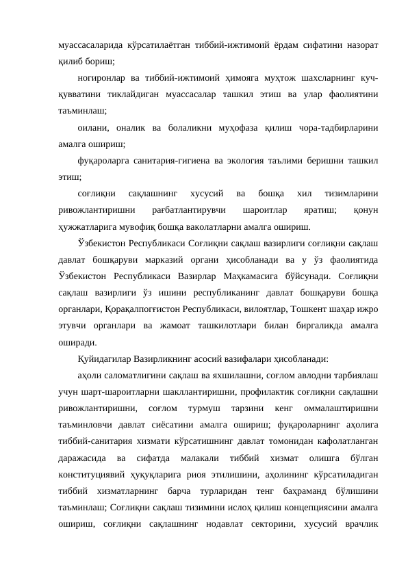 муассасаларида кўрсатилаётган тиббий-ижтимоий ёрдам сифатини назорат
қилиб бориш;
ногиронлар  ва  тиббий-ижтимоий  ҳимояга  муҳтож  шахсларнинг  куч-
қувватини  тиклайдиган  муассасалар  ташкил  этиш  ва  улар  фаолиятини
таъминлаш;
оилани,  оналик  ва  болаликни  муҳофаза  қилиш  чора-тадбирларини
амалга ошириш;
фуқароларга санитария-гигиена ва экология таълими беришни ташкил
этиш;
соғлиқни  сақлашнинг  хусусий  ва  бошқа  хил  тизимларини
ривожлантиришни  рағбатлантирувчи  шароитлар  яратиш;  қонун
ҳужжатларига мувофиқ бошқа ваколатларни амалга ошириш.
Ўзбекистон Республикаси Соғлиқни сақлаш вазирлиги соғлиқни сақлаш
давлат  бошқаруви  марказий  органи  ҳисобланади  ва  у  ўз  фаолиятида
Ўзбекистон  Республикаси  Вазирлар  Маҳкамасига  бўйсунади.  Соғлиқни
сақлаш  вазирлиги  ўз  ишини  республиканинг  давлат  бошқаруви  бошқа
органлари, Қорақалпогғистон Республикаси, вилоятлар, Тошкент шаҳар ижро
этувчи  органлари  ва  жамоат  ташкилотлари  билан  биргаликда  амалга
оширади. 
Қуйидагилар Вазирликнинг асосий вазифалари ҳисобланади:
аҳоли саломатлигини сақлаш ва яхшилашни, соғлом авлодни тарбиялаш
учун шарт-шароитларни шакллантиришни, профилактик соғлиқни сақлашни
ривожлантиришни,  соғлом  турмуш  тарзини  кенг  оммалаштиришни
таъминловчи  давлат  сиёсатини  амалга  ошириш; фуқароларнинг  аҳолига
тиббий-санитария хизмати кўрсатишнинг давлат томонидан кафолатланган
даражасида  ва  сифатда  малакали  тиббий  хизмат  олишга  бўлган
конституциявий  ҳуқуқларига  риоя  этилишини,  аҳолининг  кўрсатиладиган
тиббий  хизматларнинг  барча  турларидан  тенг  баҳраманд  бўлишини
таъминлаш; Соғлиқни сақлаш тизимини ислоҳ қилиш концепциясини амалга
ошириш,  соғлиқни  сақлашнинг  нодавлат  секторини,  хусусий  врачлик
