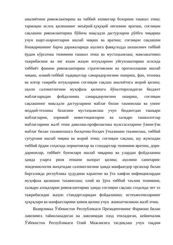 амалиётини ривожлантириш ва тиббий хизматлар бозорини ташкил этиш;
тармоқни ислоҳ қилишнинг меъёрий-ҳуқуқий негизини яратиш, соғлиқни
сақлашни ривожлантириш  бўйича  мақсадли  дастурларни  рўёбга  чиқариш
учун  шарт-шароитларни  ишлаб  чиқиш  ва  яратиш; соғлиқни  сақлашни
бошқаришнинг барча даражаларида аҳолига фавқулодда шошилинч тиббий
ёрдам кўрсатиш тизимини ташкил этиш ва мустаҳкамлаш; мамлакатимиз
тажрибасини  ва  энг  яхши  жаҳон  ютуқларини  уйғунлаштириш  асосида
тиббиёт  фанини  ривожлантириш  стратегиясини  ва  прогнозлашни  ишлаб
чиқиш, илмий-тиббий тадқиқотлар самарадорлигини ошириш, фан, техника
ва илғор тажриба ютуқларини соғлиқни сақлаш амалиётига жорий қилиш;
аҳоли  саломатлигини  муҳофаза  қилишга  йўналтириладиган  бюджет
маблағларидан  фойдаланиш  самарадорлигини  ошириш,  соғлиқни
сақлашнинг  мақсадли  дастурларини  маблағ  билан  таъминлаш  ва  унинг
моддий-техника  базасини  мустаҳкамлаш  учун  бюджетдан  ташқари
маблағларни,  хорижий  инвестицияларни  ва  халқаро  ташкилотлар
маблағларини жалб этиш даволаш-профилактика муассасаларини ўзини-ўзи
маблағ билан таъминлашга босқичма-босқич ўтказишни таъминлаш, тиббий
суғуртани ишлаб чиқиш ва жорий этиш; соғлиқни сақлаш, шу жумладан
тиббий ёрдам соҳасида нормативлар ва стандартлар тизимини яратиш, дори-
дармонлар,  тиббиёт  буюмлари  ишлаб  чиқариш  ва  улардан  фойдаланиш
ҳамда  уларга  риоя  этишни  назорат  қилиш; 
аҳолини  санитария-
эпидемиология жиҳатидан саломатлигини ҳамда манфаатдор органлар билан
биргаликда республика ҳудудини карантин ва ўта хавфли инфекциялардан
муҳофаза  қилишни  таъминлаш; олий  ва  ўрта  тиббий  таълим  тизимини,
халқаро алоқаларни ривожлантириш ҳамда соғлиқни сақлаш соҳасида чет эл
тажрибасидан  жаҳон  стандартларидан  фойдаланиш; истеъмолчиларнинг
ҳуқуқлари ва манфаатларини ҳимоя қилиш учун  жамоатчиликни жалб этиш. 
Вазирликка Ўзбекистон Республикаси Президентининг Фармони билан
лавозимга  тайинланадиган  ва  лавозимдан  озод  этиладиган,  кейинчалик
Ўзбекистон  Республикаси  Олий  Мажлисига  тасдиқлаш  учун  тақдим
