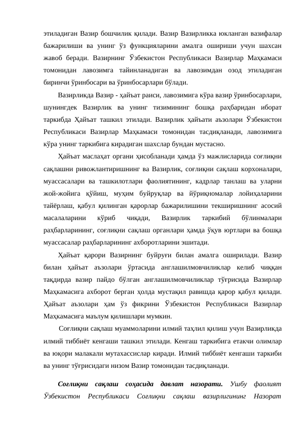 этиладиган Вазир бошчилик қилади. Вазир Вазирликка юкланган вазифалар
бажарилиши  ва  унинг  ўз  функцияларини  амалга  ошириши  учун  шахсан
жавоб беради. Вазирнинг  Ўзбекистон  Республикаси Вазирлар Маҳкамаси
томонидан  лавозимга  тайинланадиган  ва  лавозимдан  озод  этиладиган
биринчи ўринбосари ва ўринбосарлари бўлади.
Вазирликда Вазир - ҳайъат раиси, лавозимига кўра вазир ўринбосарлари,
шунингдек  Вазирлик  ва  унинг  тизимининг  бошқа  раҳбаридан  иборат
таркибда Ҳайъат ташкил этилади. Вазирлик ҳайъати аъзолари Ўзбекистон
Республикаси  Вазирлар  Маҳкамаси  томонидан  тасдиқланади,  лавозимига
кўра унинг таркибига кирадиган шахслар бундан мустасно.
Ҳайъат маслаҳат органи ҳисобланади ҳамда ўз мажлисларида соғлиқни
сақлашни ривожлантиришнинг ва Вазирлик, соғлиқни сақлаш корхоналари,
муассасалари  ва ташкилотлари  фаолиятининг, кадрлар танлаш ва  уларни
жой-жойига  қўйиш,  муҳим  буйруқлар  ва  йўриқномалар  лойиҳаларини
тайёрлаш, қабул қилинган қарорлар бажарилишини текширишнинг асосий
масалаларини  кўриб  чиқади,  Вазирлик  таркибий  бўлинмалари
раҳбарларининг, соғлиқни сақлаш органлари ҳамда ўқув юртлари ва бошқа
муассасалар раҳбарларининг ахборотларини эшитади.
Ҳайъат  қарори  Вазирнинг  буйруғи  билан  амалга  оширилади.  Вазир
билан  ҳайъат  аъзолари  ўртасида  англашилмовчиликлар  келиб  чиққан
тақдирда  вазир  пайдо  бўлган  англашилмовчиликлар  тўғрисида  Вазирлар
Маҳкамасига ахборот берган ҳолда мустақил равишда қарор қабул қилади.
Ҳайъат  аъзолари  ҳам  ўз  фикрини  Ўзбекистон  Республикаси  Вазирлар
Маҳкамасига маълум қилишлари мумкин.
Соғлиқни сақлаш муаммоларини илмий таҳлил қилиш учун Вазирликда
илмий тиббиёт кенгаши ташкил этилади. Кенгаш таркибига етакчи олимлар
ва юқори малакали мутахассислар киради. Илмий тиббиёт кенгаши таркиби
ва унинг тўғрисидаги низом Вазир томонидан тасдиқланади.
Соғлиқни  сақлаш  соҳасида  давлат  назорати. Ушбу  фаолият
Ўзбекистон  Республикаси  Соғлиқни  сақлаш  вазирлигининг  Назорат
