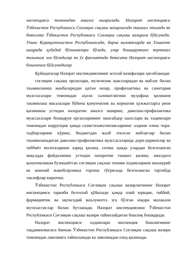 инспекцияси  томонидан  амалга  оширилади.  Назорат  инспекцияси
Ўзбекистон Республикаси Соғлиқни сақлаш вазирлигида ташкил этилади ва
бевосита Ўзбекистон Республикаси Соғлиқни сақлаш вазирига бўйсунади.
Унинг Қорақалпоғистон Республикасида, барча вилоятларда ва Тошкент
шаҳрида  ҳудудий  бўлинмалари  бўлади,  улар  бошқарувнинг  вертикал
тизимига эга бўладилар ва ўз фаолиятида бевосита Назорат инспекцияси
бошлиғига бўйсунадилар.
Қуйидагилар Назорат инспекциясининг асосий вазифалари ҳисобланади:
соғлиқни сақлаш органлари, мулкчилик шаклларидан ва маблағ билан
таъминланиш  манбаларидан  қатъи  назар,  профилактика  ва  санитария
муассасалари  томонидан  аҳоли  саломатлигини  муҳофаза  қилишни
таъминлаш масалалари бўйича қонунчилик ва норматив ҳужжатларга риоя
қилиниши  устидан  назоратни  амалга  ошириш; даволаш-профилактика
муассасалари бошқарув органларининг мансабдор шахслари ва ходимлари
томонидан коррупция ҳамда суиистеъмолчиликларнинг олдини олиш чора-
тадбирларини  кўриш; 
бюджетдан  жалб  этилган  маблағлар  билан
таъминланадиган даволаш-профилактика муассасаларида дори-дармонлар ва
тиббиёт  воситаларини  харид  қилиш,  сотиш  ҳамда  улардан  белгилаиган
мақсадда  фойдаланиш  устидан  назоратни  ташкил  қилиш; амалдаги
қонунчиликни бузишаётган соғлиқни сақлаш тизими ходимларини маъмурий
ва  жиноий  жавобгарликка  тортиш  тўғрисида  белгиланган  тартибда
таклифлар киритиш.
Ўзбекистон  Республикаси  Соғлиқни  сақлаш  вазирлигининг  Назорат
инспекцияси  таркиби  белгилаб  қўйилади  ҳамда  олий  юридик,  тиббий,
фармацевтик  ва  иқтисодий  маълумотга  эга  бўлган  юқори  малакали
мутахассислар  билан  бутланади.  Назорат  инспекциясини  Ўзбекистон
Республикаси Соғлиқни сақлаш вазири тайинлайдиган бошлиқ бошқаради.
Назорат
 
инспекцияси
 
ходимлари
 
инспекция
 
бошлиғининг
тақдимномасига биноан Ўзбекистон Республикаси Соғлиқни сақлаш вазири
томонидан лавозимга тайинланади ва лавозимдан озод қилинади.
