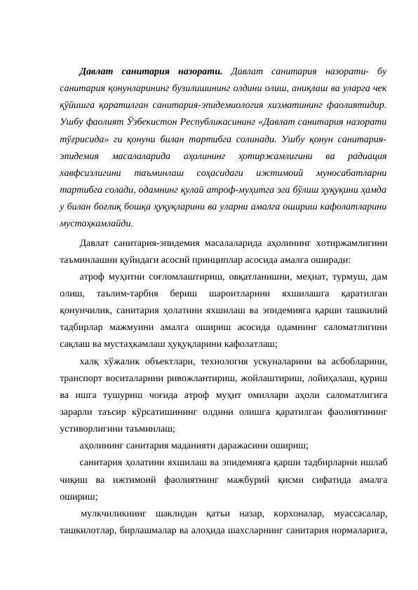  
Давлат  санитария  назорати. Давлат  санитария  назорати-  бу
санитария қонунларининг бузилишининг олдини олиш, аниқлаш ва уларга чек
қўйишга қаратилган санитария-эпидемиология хизматининг фаолиятидир.
Ушбу фаолият Ўзбекистон Республикасининг «Давлат санитария назорати
тўғрисида» ги қонуни билан тартибга солинади. Ушбу қонун санитария-
эпидемия  масалаларида  аҳолининг  ҳотиржамлигини  ва  радиация
хавфсизлигини  таъминлаш  соҳасидаги  ижтимоий  муносабатларни
тартибга солади, одамнинг қулай атроф-муҳитга эга бўлиш ҳуқуқини ҳамда
у билан боғлиқ бошқа ҳуқуқларини ва уларни амалга ошириш кафолатларини
мустаҳкамлайди. 
Давлат санитария-эпидемия масалаларида аҳолининг хотиржамлигини
таъминлашни қуйидаги асосий принциплар асосида амалга оширади:
атроф муҳитни соғломлаштириш, овқатланишни, меҳнат, турмуш, дам
олиш,  таълим-тарбия  бериш  шароитларини  яхшилашга  қаратилган
қонунчилик, санитария ҳолатини яхшилаш ва эпидемияга қарши ташкилий
тадбирлар  мажмуини  амалга  ошириш  асосида  одамнинг  саломатлигини
сақлаш ва мустаҳкамлаш ҳуқуқларини кафолатлаш; 
халқ хўжалик объектлари,  технология ускуналарини ва асбобларини,
транспорт воситаларини ривожлантириш, жойлаштириш, лойиҳалаш, қуриш
ва  ишга  тушуриш  чоғида  атроф  муҳит  омиллари  аҳоли  саломатлигига
зарарли  таъсир  кўрсатишининг  олдини  олишга  қаратилган  фаолиятининг
устиворлигини таъминлаш; 
аҳолининг санитария маданияти даражасини ошириш; 
санитария ҳолатини яхшилаш ва эпидемияга қарши тадбирларни ишлаб
чиқиш  ва  ижтимоий  фаолиятнинг  мажбурий  қисми  сифатида  амалга
ошириш; 
мулкчиликнинг  шаклидан  қатъи  назар,  корхоналар,  муассасалар,
ташкилотлар, бирлашмалар ва алоҳида шахсларнинг санитария нормаларига,
