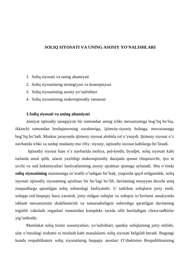 SOLIQ SIYOSATI VA UNING ASOSIY YO‘NALISHLARI
1. Soliq siyosati va uning ahamiyati
2. Soliq siyosatining strategiyasi va konsepsiyasi
3. Soliq siyosatining asosiy yo’nalishlari
4. Soliq siyosatining makroiqtisodiy samarasi
1.Soliq siyosati va uning ahamiyati
Jamiyat iqtisodiy taraqqiyoti bir tomondan uning ichki mexanizmiga bog’liq bo’lsa,
ikkinchi  tomondan  boshqaruvning  xarakteriga,  ijtimoiy-siyosiy  holatga,  muvozanatga
bog’liq bo’ladi. Mazkur jarayonda ijtimoiy siyosat alohida rol o’ynaydi. Ijtimoiy siyosat o’z
navbatida ichki va tashqi madaniy-ma`rifiy, siyosiy, iqtisodiy siyosat kabilarga bo’linadi.
 Iqtisodiy siyosat ham o’z navbatida moliya, pul-kredit, byudjet, soliq siyosati kabi
turlarda amal qilib, ularni yaxlitligi makroiqtisodiy darajada qonun chiqaruvchi, ijro et
uvchi va sud hokimiyatlari faoliyatlarining asosiy ajralmas qismiga aylanadi. Shu o’rinda
soliq siyosatining mazmuniga to’xtalib o’tadigan bo’lsak, yuqorida qayd etilganidek, soliq
siyosati iqtisodiy siyosatning ajralmas bir bo’lagi bo’lib, davlatning muayyan davrda aniq
maqsadlarga  qaratilgan  soliq  sohasidagi  faoliyatidir.  U  tarkiban  soliqlarni  joriy  etish,
soliqqa oid huquqiy baza yaratish, joriy etilgan soliqlar va soliqsiz to’lovlarni amaliyotda
ishlash  mexanizmini  shakllantirish  va  samaradorligini  oshirishga  qaratilgan  davlatning
tegishli vakolatli organlari tomonidan kompleks tarzda olib boriladigan chora-tadbirlar
yig’indisidir.
Mamlakat soliq tizimi xususiyatlari, yo’nalishlari, qanday soliqlarning joriy etilishi,
ular o’rtasidagi nisbatni ta`minlash kabi masalalarni soliq siyosati belgilab beradi. Bugungi
kunda respublikamiz  soliq  siyosatining  huquqiy  asoslari  O’zbekiston  Respublikasining
