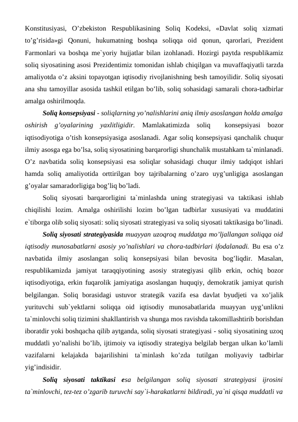 Konstitusiyasi,  O’zbekiston  Respublikasining  Soliq  Kodeksi,  «Davlat  soliq  xizmati
to’g’risida»gi  Qonuni,  hukumatning  boshqa  soliqqa  oid  qonun,  qarorlari,  Prezident
Farmonlari va boshqa me`yoriy hujjatlar bilan izohlanadi. Hozirgi paytda respublikamiz
soliq siyosatining asosi Prezidentimiz tomonidan ishlab chiqilgan va muvaffaqiyatli tarzda
amaliyotda o’z aksini topayotgan iqtisodiy rivojlanishning besh tamoyilidir. Soliq siyosati
ana shu tamoyillar asosida tashkil etilgan bo’lib, soliq sohasidagi samarali chora-tadbirlar
amalga oshirilmoqda.
Soliq konsepsiyasi - soliqlarning yo’nalishlarini aniq ilmiy asoslangan holda amalga
oshirish  g’oyalarining  yaxlitligidir.  Mamlakatimizda  soliq   konsepsiyasi  bozor
iqtisodiyotiga o’tish konsepsiyasiga asoslanadi. Agar soliq konsepsiyasi qanchalik chuqur
ilmiy asosga ega bo’lsa, soliq siyosatining barqarorligi shunchalik mustahkam ta`minlanadi.
O’z navbatida soliq konsepsiyasi  esa soliqlar sohasidagi chuqur ilmiy tadqiqot ishlari
hamda  soliq  amaliyotida  orttirilgan  boy  tajribalarning  o’zaro  uyg’unligiga  asoslangan
g’oyalar samaradorligiga bog’liq bo’ladi.
Soliq  siyosati  barqarorligini  ta`minlashda  uning  strategiyasi  va  taktikasi  ishlab
chiqilishi  lozim.  Amalga  oshirilishi  lozim  bo’lgan  tadbirlar  xususiyati  va  muddatini
e`tiborga olib soliq siyosati: soliq siyosati strategiyasi va soliq siyosati taktikasiga bo’linadi.
Soliq siyosati strategiyasida muayyan uzoqroq muddatga mo’ljallangan soliqqa oid
iqtisodiy munosabatlarni asosiy yo’nalishlari va chora-tadbirlari ifodalanadi. Bu esa o’z
navbatida  ilmiy  asoslangan  soliq  konsepsiyasi  bilan  bevosita  bog’liqdir.  Masalan,
respublikamizda  jamiyat  taraqqiyotining  asosiy  strategiyasi  qilib  erkin,  ochiq  bozor
iqtisodiyotiga, erkin fuqarolik jamiyatiga asoslangan huquqiy, demokratik jamiyat qurish
belgilangan.  Soliq  borasidagi  ustuvor  strategik  vazifa  esa  davlat  byudjeti  va  xo’jalik
yurituvchi  sub`yektlarni  soliqqa  oid  iqtisodiy  munosabatlarida  muayyan  uyg’unlikni
ta`minlovchi soliq tizimini shakllantirish va shunga mos ravishda takomillashtirib borishdan
iboratdir yoki boshqacha qilib aytganda, soliq siyosati strategiyasi - soliq siyosatining uzoq
muddatli yo’nalishi bo’lib, ijtimoiy va iqtisodiy strategiya belgilab bergan ulkan ko’lamli
vazifalarni  kelajakda  bajarilishini  ta`minlash  ko’zda  tutilgan  moliyaviy  tadbirlar
yig’indisidir.
Soliq  siyosati  taktikasi  esa  belgilangan  soliq  siyosati  strategiyasi  ijrosini
ta`minlovchi, tez-tez o’zgarib turuvchi say`i-harakatlarni bildiradi, ya`ni qisqa muddatli va
