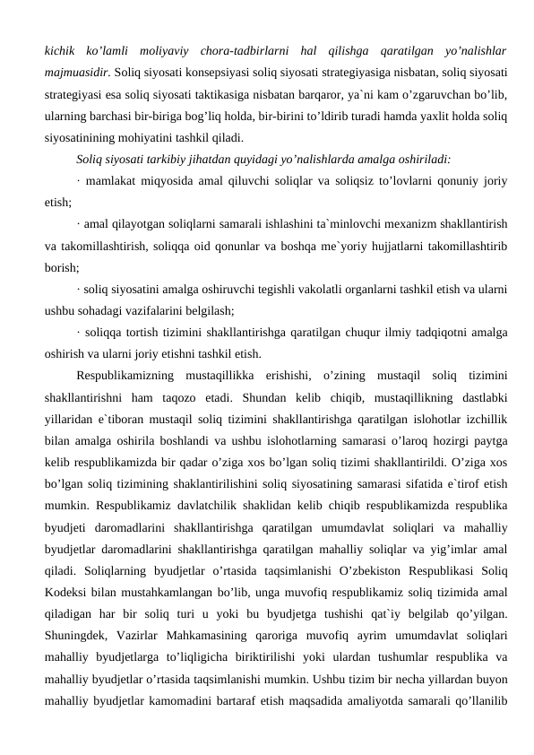 kichik  ko’lamli  moliyaviy  chora-tadbirlarni  hal  qilishga  qaratilgan  yo’nalishlar
majmuasidir. Soliq siyosati konsepsiyasi soliq siyosati strategiyasiga nisbatan, soliq siyosati
strategiyasi esa soliq siyosati taktikasiga nisbatan barqaror, ya`ni kam o’zgaruvchan bo’lib,
ularning barchasi bir-biriga bog’liq holda, bir-birini to’ldirib turadi hamda yaxlit holda soliq
siyosatinining mohiyatini tashkil qiladi. 
Soliq siyosati tarkibiy jihatdan quyidagi yo’nalishlarda amalga oshiriladi:
· mamlakat miqyosida amal qiluvchi soliqlar va soliqsiz to’lovlarni qonuniy joriy
etish;
· amal qilayotgan soliqlarni samarali ishlashini ta`minlovchi mexanizm shakllantirish
va takomillashtirish, soliqqa oid qonunlar va boshqa me`yoriy hujjatlarni takomillashtirib
borish;
· soliq siyosatini amalga oshiruvchi tegishli vakolatli organlarni tashkil etish va ularni
ushbu sohadagi vazifalarini belgilash;
· soliqqa tortish tizimini shakllantirishga qaratilgan chuqur ilmiy tadqiqotni amalga
oshirish va ularni joriy etishni tashkil etish.
Respublikamizning  mustaqillikka  erishishi,  o’zining  mustaqil  soliq  tizimini
shakllantirishni  ham  taqozo  etadi.  Shundan  kelib  chiqib,  mustaqillikning  dastlabki
yillaridan e`tiboran mustaqil soliq tizimini shakllantirishga qaratilgan islohotlar izchillik
bilan amalga oshirila boshlandi va ushbu islohotlarning samarasi o’laroq hozirgi paytga
kelib respublikamizda bir qadar o’ziga xos bo’lgan soliq tizimi shakllantirildi. O’ziga xos
bo’lgan soliq tizimining shaklantirilishini soliq siyosatining samarasi sifatida e`tirof etish
mumkin. Respublikamiz davlatchilik shaklidan kelib chiqib respublikamizda respublika
byudjeti  daromadlarini  shakllantirishga  qaratilgan  umumdavlat  soliqlari  va  mahalliy
byudjetlar daromadlarini shakllantirishga qaratilgan mahalliy soliqlar va yig’imlar amal
qiladi.  Soliqlarning  byudjetlar  o’rtasida  taqsimlanishi  O’zbekiston  Respublikasi  Soliq
Kodeksi bilan mustahkamlangan bo’lib, unga muvofiq respublikamiz soliq tizimida amal
qiladigan  har  bir  soliq  turi  u  yoki  bu  byudjetga  tushishi  qat`iy  belgilab  qo’yilgan.
Shuningdek,  Vazirlar  Mahkamasining  qaroriga  muvofiq  ayrim  umumdavlat  soliqlari
mahalliy  byudjetlarga  to’liqligicha  biriktirilishi  yoki  ulardan  tushumlar  respublika  va
mahalliy byudjetlar o’rtasida taqsimlanishi mumkin. Ushbu tizim bir necha yillardan buyon
mahalliy byudjetlar kamomadini bartaraf etish maqsadida amaliyotda samarali qo’llanilib
