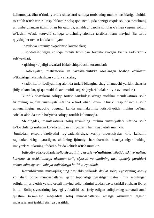 kelinmoqda. Shu o’rinda yuridik shaxslarni soliqqa tortishning muhim tartiblariga alohida
to’xtalib o’tish zarur. Respublikamiz soliq qonunchiligida hozirgi vaqtda soliqqa tortishning
umumbelgilangan tizimi bilan bir qatorda, amaldagi barcha soliqlar o’rniga yagona soliqni
to’lashni  ko’zda  tutuvchi  soliqqa  tortishning  alohida  tartiblari  ham  mavjud.  Bu  tartib
quyidagilar uchun ko’zda tutilgan:
· savdo va umumiy ovqatlanish korxonalari;
·  soddalashtirilgan  soliqqa  tortish  tizimidan  foydalanayotgan  kichik  tadbirkorlik
sub`yektlari;
· qishloq xo’jaligi tovarlari ishlab chiqaruvchi korxonalari;
·  lotoreyalar,  totalizatorlar  va  tavakkalchilikka  asoslangan  boshqa  o’yinlarni
o’tkazishga ixtisoslashgan yuridik shaxslar;
· tadbirkorlik faoliyatining alohida turlari bilangina shug’ullanuvchi yuridik shaxslar
(bilyardxonalar, qisqa muddatli avtomobil saqlash joylari, bolalar o’yin avtomatlari).
Yuridik shaxslarni  soliqqa tortish tartibidagi o’ziga xoslikni mamlakatimiz soliq
tizimining  muhim  xususiyati  sifatida  e`tirof  etish  lozim.  Chunki  respublikamiz  soliq
qonunchiligiga  muvofiq  bugungi  kunda  mamlakatimiz  iqtisodiyotida  muhim  bo’lgan
sohalar alohida tartib bo’yicha soliqqa tortilib kelinmoqda.
Shuningdek,  mamlakatimiz  soliq  tizimining  muhim  xususiyatlari  sifatida  soliq
to’lovchilarga nisbatan ko’zda tutilgan imtiyozlarni ham qayd etish mumkin.
Jumladan,  eksport  faoliyatini  rag’batlantirishga,  xorijiy  investisiyalar  kirib  kelishini
rag’batlantirishga  qaratilgan,  aholining  ijtimoiy  shart-sharoitini  hisobga  olgan  holdagi
imtiyozlarni ularning ifodasi sifatida keltirib o’tish mumkin.
Iqtisodiy adabiyotlarda soliq siyosatining asosiy yo’nalishlari sifatida ikki yo’nalish:
korxona va tashkilotlarga nisbatan soliq siyosati va aholining turli ijtimoiy guruhlari
uchun soliq siyosati kabi yo’nalishlarga bo’lib o’rganiladi.
Respublikamiz mustaqilligining dastlabki yillarida davlat soliq siyosatining asosiy
yo’nalishi  bozor  munosabatlarini  qaror  toptirishga  qaratilgan  qator  ilmiy  asoslangan
soliqlarni joriy etish va shu orqali mavjud soliq tizimini tubdan qayta tashkil etishdan iborat
bo’ldi. Soliq siyosatining keyingi yo’nalishi esa joriy etilgan soliqlarning samarali amal
qilishini  ta`minlash  maqsadida  soliq  munosabatlarini  amalga  oshiruvchi  tegishli
muassasalarni tashkil etishga qaratildi. 
