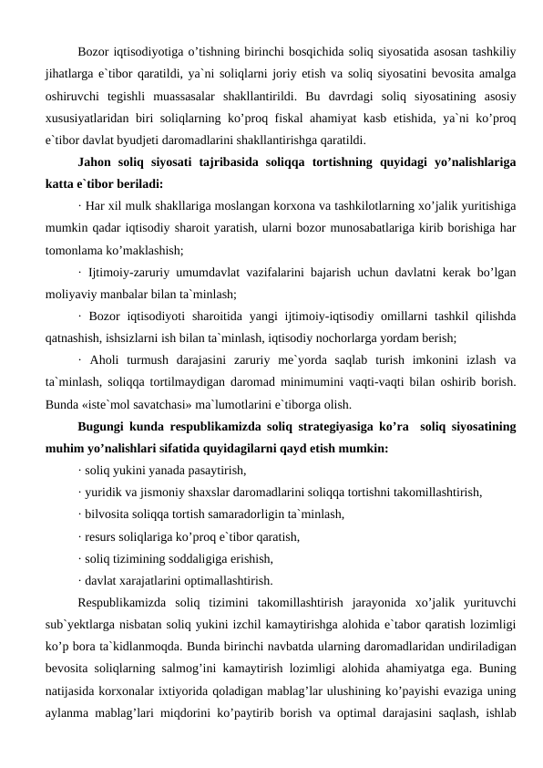Bozor iqtisodiyotiga o’tishning birinchi bosqichida soliq siyosatida asosan tashkiliy
jihatlarga e`tibor qaratildi, ya`ni soliqlarni joriy etish va soliq siyosatini bevosita amalga
oshiruvchi  tegishli  muassasalar  shakllantirildi.  Bu  davrdagi  soliq  siyosatining  asosiy
xususiyatlaridan biri soliqlarning ko’proq fiskal ahamiyat kasb etishida, ya`ni ko’proq
e`tibor davlat byudjeti daromadlarini shakllantirishga qaratildi.
Jahon  soliq  siyosati  tajribasida  soliqqa  tortishning  quyidagi  yo’nalishlariga
katta e`tibor beriladi:
· Har xil mulk shakllariga moslangan korxona va tashkilotlarning xo’jalik yuritishiga
mumkin qadar iqtisodiy sharoit yaratish, ularni bozor munosabatlariga kirib borishiga har
tomonlama ko’maklashish;
· Ijtimoiy-zaruriy umumdavlat vazifalarini bajarish uchun davlatni kerak bo’lgan
moliyaviy manbalar bilan ta`minlash;
· Bozor  iqtisodiyoti  sharoitida yangi  ijtimoiy-iqtisodiy omillarni  tashkil  qilishda
qatnashish, ishsizlarni ish bilan ta`minlash, iqtisodiy nochorlarga yordam berish;
·  Aholi  turmush  darajasini  zaruriy  me`yorda  saqlab  turish  imkonini  izlash  va
ta`minlash, soliqqa tortilmaydigan daromad minimumini vaqti-vaqti bilan oshirib borish.
Bunda «iste`mol savatchasi» ma`lumotlarini e`tiborga olish.
Bugungi kunda respublikamizda soliq strategiyasiga ko’ra  soliq siyosatining
muhim yo’nalishlari sifatida quyidagilarni qayd etish mumkin:
· soliq yukini yanada pasaytirish,
· yuridik va jismoniy shaxslar daromadlarini soliqqa tortishni takomillashtirish,
· bilvosita soliqqa tortish samaradorligin ta`minlash,
· resurs soliqlariga ko’proq e`tibor qaratish,
· soliq tizimining soddaligiga erishish,
· davlat xarajatlarini optimallashtirish.
Respublikamizda  soliq  tizimini  takomillashtirish  jarayonida  xo’jalik  yurituvchi
sub`yektlarga nisbatan soliq yukini izchil kamaytirishga alohida e`tabor qaratish lozimligi
ko’p bora ta`kidlanmoqda. Bunda birinchi navbatda ularning daromadlaridan undiriladigan
bevosita soliqlarning salmog’ini kamaytirish lozimligi alohida ahamiyatga ega. Buning
natijasida korxonalar ixtiyorida qoladigan mablag’lar ulushining ko’payishi evaziga uning
aylanma mablag’lari miqdorini ko’paytirib borish va optimal darajasini saqlash, ishlab
