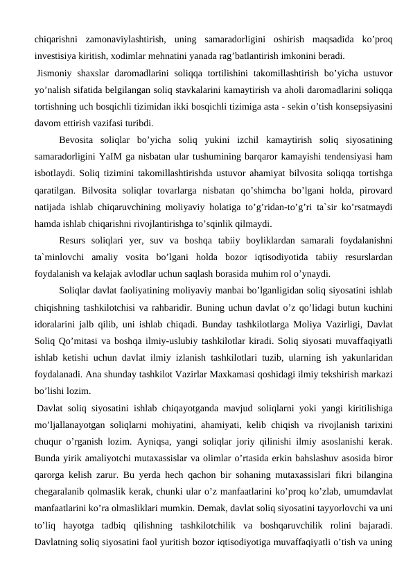 chiqarishni  zamonaviylashtirish,  uning  samaradorligini  oshirish  maqsadida  ko’proq
investisiya kiritish, xodimlar mehnatini yanada rag’batlantirish imkonini beradi.
Jismoniy  shaxslar  daromadlarini  soliqqa  tortilishini  takomillashtirish  bo’yicha  ustuvor
yo’nalish sifatida belgilangan soliq stavkalarini kamaytirish va aholi daromadlarini soliqqa
tortishning uch bosqichli tizimidan ikki bosqichli tizimiga asta - sekin o’tish konsepsiyasini
davom ettirish vazifasi turibdi.
 
Bevosita  soliqlar  bo’yicha  soliq  yukini  izchil  kamaytirish  soliq  siyosatining
samaradorligini YaIM ga nisbatan ular tushumining barqaror kamayishi tendensiyasi ham
isbotlaydi. Soliq tizimini takomillashtirishda ustuvor ahamiyat bilvosita soliqqa tortishga
qaratilgan.  Bilvosita  soliqlar  tovarlarga  nisbatan  qo’shimcha  bo’lgani  holda,  pirovard
natijada ishlab chiqaruvchining moliyaviy holatiga to’g’ridan-to’g’ri ta`sir ko’rsatmaydi
hamda ishlab chiqarishni rivojlantirishga to’sqinlik qilmaydi.
Resurs  soliqlari  yer,  suv  va  boshqa  tabiiy  boyliklardan  samarali  foydalanishni
ta`minlovchi  amaliy  vosita  bo’lgani  holda  bozor  iqtisodiyotida  tabiiy  resurslardan
foydalanish va kelajak avlodlar uchun saqlash borasida muhim rol o’ynaydi. 
Soliqlar davlat faoliyatining moliyaviy manbai bo’lganligidan soliq siyosatini ishlab
chiqishning tashkilotchisi va rahbaridir. Buning uchun davlat o’z qo’lidagi butun kuchini
idoralarini jalb qilib, uni ishlab chiqadi. Bunday tashkilotlarga Moliya Vazirligi, Davlat
Soliq Qo’mitasi va boshqa ilmiy-uslubiy tashkilotlar kiradi. Soliq siyosati muvaffaqiyatli
ishlab ketishi uchun davlat ilmiy izlanish tashkilotlari tuzib, ularning ish yakunlaridan
foydalanadi. Ana shunday tashkilot Vazirlar Maxkamasi qoshidagi ilmiy tekshirish markazi
bo’lishi lozim.
Davlat soliq siyosatini ishlab chiqayotganda mavjud soliqlarni yoki yangi kiritilishiga
mo’ljallanayotgan soliqlarni mohiyatini, ahamiyati, kelib chiqish va rivojlanish tarixini
chuqur o’rganish lozim. Ayniqsa, yangi soliqlar joriy qilinishi ilmiy asoslanishi kerak.
Bunda yirik amaliyotchi mutaxassislar va olimlar o’rtasida erkin bahslashuv asosida biror
qarorga kelish zarur. Bu yerda hech qachon bir sohaning mutaxassislari fikri bilangina
chegaralanib qolmaslik kerak, chunki ular o’z manfaatlarini ko’proq ko’zlab, umumdavlat
manfaatlarini ko’ra olmasliklari mumkin. Demak, davlat soliq siyosatini tayyorlovchi va uni
to’liq  hayotga  tadbiq  qilishning  tashkilotchilik  va  boshqaruvchilik  rolini  bajaradi.
Davlatning soliq siyosatini faol yuritish bozor iqtisodiyotiga muvaffaqiyatli o’tish va uning
