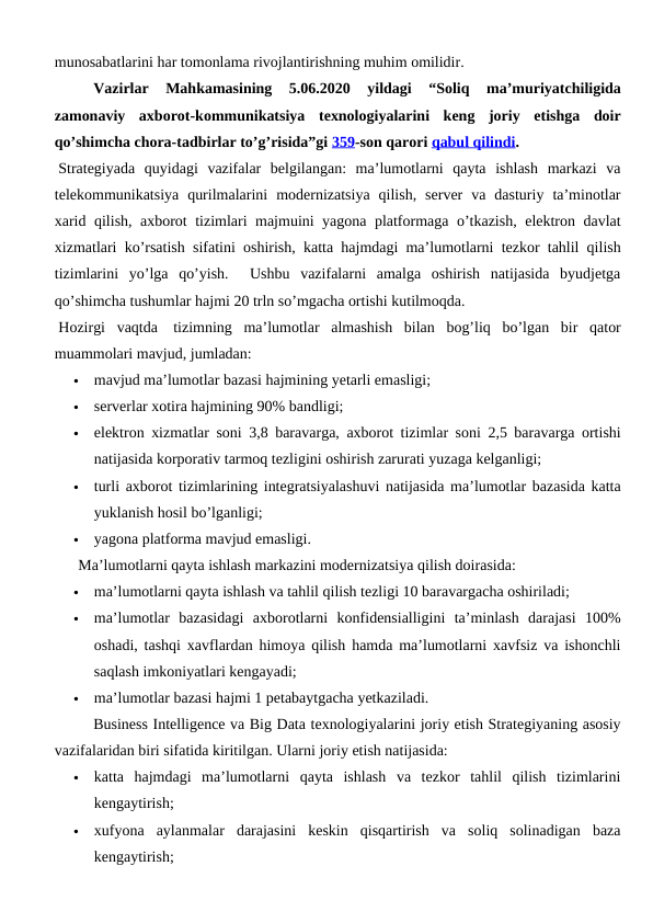 munosabatlarini har tomonlama rivojlantirishning muhim omilidir.
Vazirlar  Mahkamasining  5.06.2020  yildagi  “Soliq  ma’muriyatchiligida
zamonaviy  axborot-kommunikatsiya  texnologiyalarini  keng  joriy  etishga  doir
qo’shimcha chora-tadbirlar to’g’risida”gi 359-son qarori qabul qilindi. 
 Strategiyada  quyidagi  vazifalar  belgilangan:  ma’lumotlarni  qayta  ishlash  markazi  va
telekommunikatsiya  qurilmalarini  modernizatsiya  qilish,  server  va  dasturiy  ta’minotlar
xarid qilish, axborot tizimlari majmuini yagona platformaga o’tkazish, elektron davlat
xizmatlari ko’rsatish sifatini oshirish, katta hajmdagi ma’lumotlarni tezkor tahlil qilish
tizimlarini  yo’lga  qo’yish.   Ushbu  vazifalarni  amalga  oshirish  natijasida  byudjetga
qo’shimcha tushumlar hajmi 20 trln so’mgacha ortishi kutilmoqda.
 Hozirgi  vaqtda   tizimning  ma’lumotlar  almashish  bilan  bog’liq  bo’lgan  bir  qator
muammolari mavjud, jumladan:

mavjud ma’lumotlar bazasi hajmining yetarli emasligi; 

serverlar xotira hajmining 90% bandligi;

elektron xizmatlar soni 3,8 baravarga, axborot tizimlar soni 2,5 baravarga ortishi
natijasida korporativ tarmoq tezligini oshirish zarurati yuzaga kelganligi;

turli axborot tizimlarining integratsiyalashuvi natijasida ma’lumotlar bazasida katta
yuklanish hosil bo’lganligi; 

yagona platforma mavjud emasligi. 
 Ma’lumotlarni qayta ishlash markazini modernizatsiya qilish doirasida:

ma’lumotlarni qayta ishlash va tahlil qilish tezligi 10 baravargacha oshiriladi; 

ma’lumotlar  bazasidagi  axborotlarni  konfidensialligini  ta’minlash  darajasi  100%
oshadi, tashqi xavflardan himoya qilish hamda ma’lumotlarni xavfsiz va ishonchli
saqlash imkoniyatlari kengayadi; 

ma’lumotlar bazasi hajmi 1 petabaytgacha yetkaziladi. 
 
Business Intelligence va Big Data texnologiyalarini joriy etish Strategiyaning asosiy
vazifalaridan biri sifatida kiritilgan. Ularni joriy etish natijasida:

katta  hajmdagi  ma’lumotlarni  qayta  ishlash  va  tezkor  tahlil  qilish  tizimlarini
kengaytirish; 

xufyona  aylanmalar  darajasini  keskin  qisqartirish  va  soliq  solinadigan  baza
kengaytirish; 
