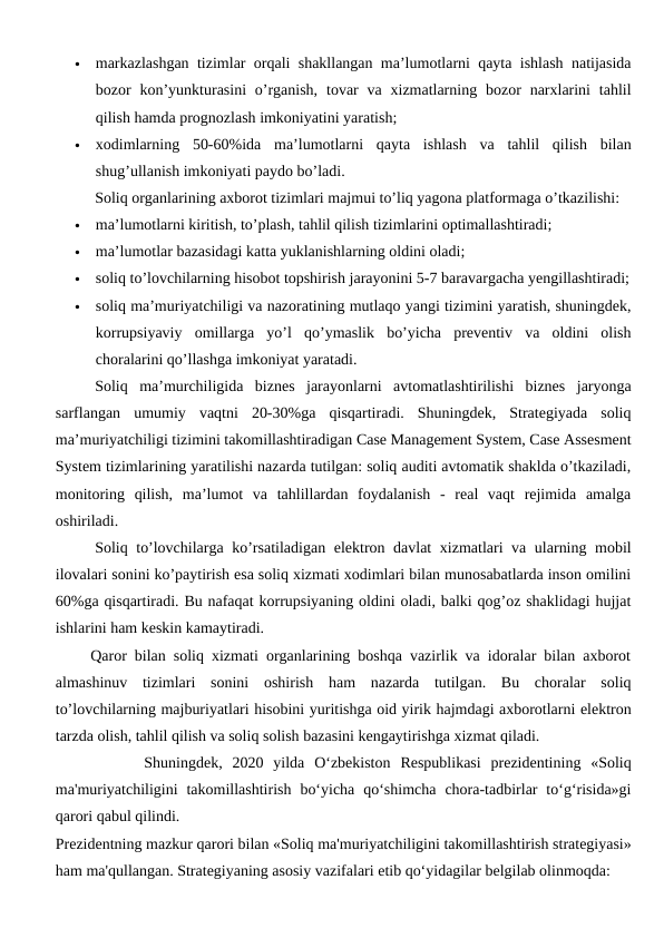 
markazlashgan tizimlar orqali shakllangan ma’lumotlarni qayta ishlash natijasida
bozor  kon’yunkturasini  o’rganish,  tovar  va xizmatlarning  bozor  narxlarini  tahlil
qilish hamda prognozlash imkoniyatini yaratish;

xodimlarning  50-60%ida  ma’lumotlarni  qayta  ishlash  va  tahlil  qilish  bilan
shug’ullanish imkoniyati paydo bo’ladi. 
 
Soliq organlarining axborot tizimlari majmui to’liq yagona platformaga o’tkazilishi:

ma’lumotlarni kiritish, to’plash, tahlil qilish tizimlarini optimallashtiradi; 

ma’lumotlar bazasidagi katta yuklanishlarning oldini oladi; 

soliq to’lovchilarning hisobot topshirish jarayonini 5-7 baravargacha yengillashtiradi;

soliq ma’muriyatchiligi va nazoratining mutlaqo yangi tizimini yaratish, shuningdek,
korrupsiyaviy  omillarga  yo’l  qo’ymaslik  bo’yicha  preventiv  va  oldini  olish
choralarini qo’llashga imkoniyat yaratadi. 
 
Soliq  ma’murchiligida  biznes  jarayonlarni  avtomatlashtirilishi  biznes  jaryonga
sarflangan  umumiy  vaqtni  20-30%ga  qisqartiradi.  Shuningdek,  Strategiyada  soliq
ma’muriyatchiligi tizimini takomillashtiradigan Case Management System, Case Assesment
System tizimlarining yaratilishi nazarda tutilgan: soliq auditi avtomatik shaklda o’tkaziladi,
monitoring  qilish,  ma’lumot  va  tahlillardan  foydalanish  -  real  vaqt  rejimida  amalga
oshiriladi.
 
Soliq to’lovchilarga ko’rsatiladigan elektron davlat  xizmatlari va ularning mobil
ilovalari sonini ko’paytirish esa soliq xizmati xodimlari bilan munosabatlarda inson omilini
60%ga qisqartiradi. Bu nafaqat korrupsiyaning oldini oladi, balki qog’oz shaklidagi hujjat
ishlarini ham keskin kamaytiradi.
     Qaror bilan soliq xizmati organlarining boshqa vazirlik va idoralar bilan axborot
almashinuv  tizimlari  sonini  oshirish  ham  nazarda  tutilgan.  Bu  choralar  soliq
to’lovchilarning majburiyatlari hisobini yuritishga oid yirik hajmdagi axborotlarni elektron
tarzda olish, tahlil qilish va soliq solish bazasini kengaytirishga xizmat qiladi.
         Shuningdek,  2020  yilda  O‘zbekiston  Respublikasi  prezidentining  «Soliq
ma'muriyatchiligini  takomillashtirish  bo‘yicha  qo‘shimcha  chora-tadbirlar  to‘g‘risida»gi
qarori qabul qilindi.
Prezidentning mazkur qarori bilan «Soliq ma'muriyatchiligini takomillashtirish strategiyasi»
ham ma'qullangan. Strategiyaning asosiy vazifalari etib qo‘yidagilar belgilab olinmoqda:
