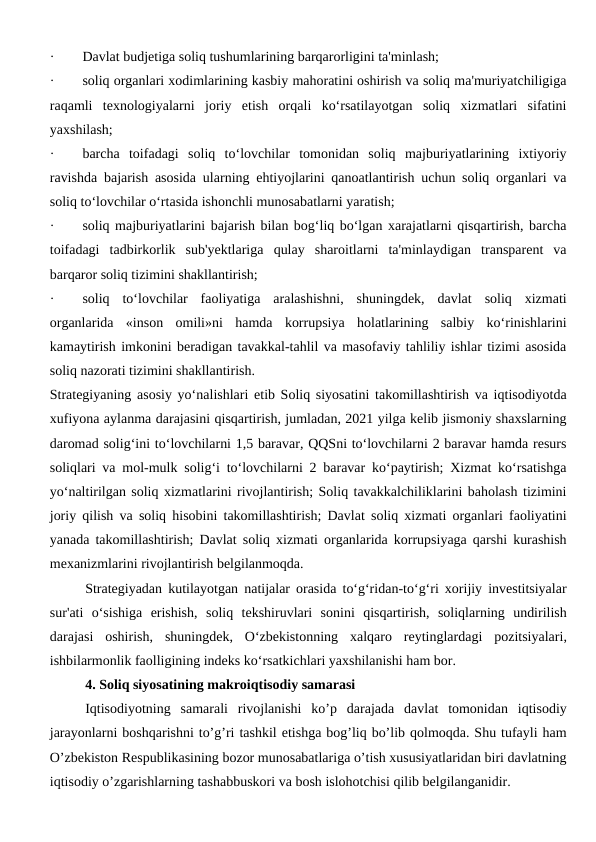 ·        Davlat budjetiga soliq tushumlarining barqarorligini ta'minlash;
·        soliq organlari xodimlarining kasbiy mahoratini oshirish va soliq ma'muriyatchiligiga
raqamli  texnologiyalarni  joriy  etish  orqali  ko‘rsatilayotgan  soliq  xizmatlari  sifatini
yaxshilash;
·        barcha  toifadagi  soliq  to‘lovchilar  tomonidan  soliq  majburiyatlarining  ixtiyoriy
ravishda bajarish asosida ularning ehtiyojlarini qanoatlantirish uchun soliq organlari va
soliq to‘lovchilar o‘rtasida ishonchli munosabatlarni yaratish;
·        soliq majburiyatlarini bajarish bilan bog‘liq bo‘lgan xarajatlarni qisqartirish, barcha
toifadagi  tadbirkorlik  sub'yektlariga  qulay  sharoitlarni  ta'minlaydigan  transparent  va
barqaror soliq tizimini shakllantirish;
·        soliq  to‘lovchilar  faoliyatiga  aralashishni,  shuningdek,  davlat  soliq  xizmati
organlarida  «inson  omili»ni  hamda  korrupsiya  holatlarining  salbiy  ko‘rinishlarini
kamaytirish imkonini beradigan tavakkal-tahlil va masofaviy tahliliy ishlar tizimi asosida
soliq nazorati tizimini shakllantirish.
Strategiyaning asosiy yo‘nalishlari etib Soliq siyosatini takomillashtirish va iqtisodiyotda
xufiyona aylanma darajasini qisqartirish, jumladan, 2021 yilga kelib jismoniy shaxslarning
daromad solig‘ini to‘lovchilarni 1,5 baravar, QQSni to‘lovchilarni 2 baravar hamda resurs
soliqlari va mol-mulk solig‘i to‘lovchilarni 2 baravar ko‘paytirish; Xizmat ko‘rsatishga
yo‘naltirilgan soliq xizmatlarini rivojlantirish; Soliq tavakkalchiliklarini baholash tizimini
joriy qilish va soliq hisobini takomillashtirish; Davlat soliq xizmati organlari faoliyatini
yanada takomillashtirish; Davlat soliq xizmati organlarida korrupsiyaga qarshi kurashish
mexanizmlarini rivojlantirish belgilanmoqda.
Strategiyadan kutilayotgan natijalar orasida to‘g‘ridan-to‘g‘ri xorijiy investitsiyalar
sur'ati  o‘sishiga  erishish,  soliq  tekshiruvlari  sonini  qisqartirish,  soliqlarning  undirilish
darajasi  oshirish,  shuningdek,  O‘zbekistonning  xalqaro  reytinglardagi  pozitsiyalari,
ishbilarmonlik faolligining indeks ko‘rsatkichlari yaxshilanishi ham bor.
4. Soliq siyosatining makroiqtisodiy samarasi
Iqtisodiyotning  samarali  rivojlanishi  ko’p  darajada  davlat  tomonidan  iqtisodiy
jarayonlarni boshqarishni to’g’ri tashkil etishga bog’liq bo’lib qolmoqda. Shu tufayli ham
O’zbekiston Respublikasining bozor munosabatlariga o’tish xususiyatlaridan biri davlatning
iqtisodiy o’zgarishlarning tashabbuskori va bosh islohotchisi qilib belgilanganidir.
