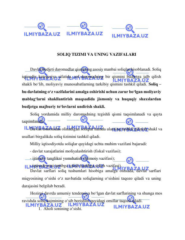  
 
 
 
 
 
SOLIQ TIZIMI VA UNING VAZIFALARI 
  
Davlat budjeti daromadlar qismining asosiy manbai soliqlar hisoblanadi. Soliq 
iqtisodiy kategoriya sifatida, sof daromadning bir qismini budjetga jalb qilish 
shakli bo‘lib, moliyaviy munosabatlarning tarkibiy qismini tashkil qiladi. Soliq – 
bu davlatning o‘z vazifalarini amalga oshirishi uchun zarur bo‘lgan moliyaviy 
mablag‘larni shakllantirish maqsadida jismoniy va huquqiy shaxslardan 
budjetga majburiy to‘lovlarni undirish shakli.  
Soliq yordamida milliy daromadning tegishli qismi taqsimlanadi va qayta 
taqsimlanadi.  
Davlat tomonidan olinadigan soliqlar hamda ularning tashkil qilinish shakl va 
usullari birgalikda soliq tizimini tashkil qiladi.  
Milliy iqtisodiyotda soliqlar quyidagi uchta muhim vazifani bajaradi:  
- davlat xarajatlarini moliyalashtirish (fiskal vazifasi);  
- ijtimoiy tanglikni yumshatish (ijtimoiy vazifasi);  
- iqtisodiyotni tartibga solish (tartibga solish vazifasi).  
Davlat sarflari soliq tushumlari hisobiga amalga oshsada, davlat sarflari 
miqyosining o‘sishi o‘z navbatida soliqlarning o‘sishini taqozo qiladi va uning 
darajasini belgilab beradi.  
Hozirgi davrda umumiy tendensiya bo‘lgan davlat sarflarining va shunga mos 
ravishda soliq hajmining o‘sib borishini quyidagi omillar taqozo qiladi.   
1. Aholi sonining o‘sishi.   
