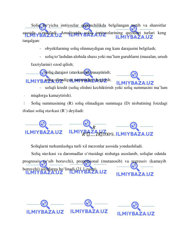  
 
Soliq bo‘yicha imtiyozlar qonunchilikda belgilangan tartib va sharoitlar 
asosida o‘rnatiladi. Amaliyotda soliq imtiyozlarining quyidagi turlari keng 
tarqalgan:  
- obyektlarning soliq olinmaydigan eng kam darajasini belgilash;  
- soliq to‘lashdan alohida shaxs yoki ma’lum guruhlarni (masalan, urush 
faxriylarini) ozod qilish;  
- soliq darajasi (stavkasi)ni pasaytirish;  
- soliq olinadigan summadan chegirish;  
- soliqli kredit (soliq olishni kechiktirish yoki soliq summasini ma’lum 
miqdorga kamaytirish).  
Soliq summasining (R) soliq olinadigan summaga (D) nisbatining foizdagi 
ifodasi soliq stavkasi (R`) deyiladi:   
  
R 
R`
D 100%.  
Soliqlarni turkumlashga turli xil mezonlar asosida yondashiladi.  
Soliq stavkasi va daromadlar o‘rtasidagi nisbatga asoslanib, soliqlar odatda 
progressiv (o‘sib boruvchi), proporsional (mutanosib) va regressiv (kamayib 
boruvchi) soliqlarga bo‘linadi (21.1-rasm).  
