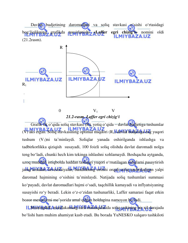  
 
Davlat budjetining daromadlari va soliq stavkasi o‘sishi o‘rtasidagi 
bog‘liqlikning grafikda tasvirlanishi «Laffer egri chizig‘i» nomini oldi 
(21.2rasm).   
                                   R  
  
  
  
  
  
                                  
R1  
  
  
  
                            
                                  0                              V1             V  
21.2-rasm. Laffer egri chizig‘i  
Grafik tik o‘qida soliq stavkasi (R), yotiq o‘qida – davlat budjetiga tushumlar 
(V) aks etgan. Soliq stavkasining optimal miqdori (R1) davlat budjetiga eng yuqori 
tushum (V1)ni ta’minlaydi. Soliqlar yanada oshirilganda ishlashga va 
tadbirkorlikka qiziqish  susayadi, 100 foizli soliq olishda davlat daromadi nolga 
teng bo‘ladi, chunki hech kim tekinga ishlashni xohlamaydi. Boshqacha aytganda, 
uzoq muddatli istiqbolda haddan tashqari yuqori o‘rnatilagan soliqlarni pasaytirish 
jamg‘armalar, investitsiyalar, bandlikning ortishi orqali soliq undiriladigan yalpi 
daromad hajmining o‘sishini ta’minlaydi. Natijada soliq tushumlari summasi 
ko‘payadi, davlat daromadlari hajmi o‘sadi, taqchillik kamayadi va inflyatsiyaning 
susayishi ro‘y beradi. Lekin o‘z-o‘zidan tushunarliki, Laffer samarasi faqat erkin 
bozor mexanizmi me’yorida amal qilgan holdagina namoyon bo‘ladi.  
Shuningdek, mamlakatning turli mintaqalarida soliq yukining bir xil darajada 
bo‘lishi ham muhim ahamiyat kasb etadi. Bu borada YuNESKO xalqaro tashkiloti 
