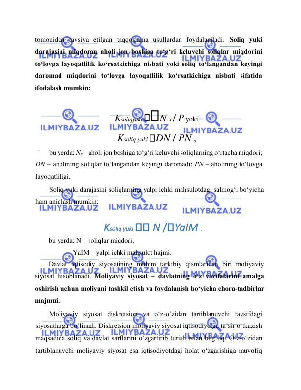  
 
tomonidan tavsiya etilgan taqqoslama usullardan foydalaniladi. Soliq yuki 
darajasini miqdoran aholi jon boshiga to‘g‘ri keluvchi soliqlar miqdorini 
to‘lovga layoqatlilik ko‘rsatkichiga nisbati yoki soliq to‘langandan keyingi 
daromad miqdorini to‘lovga layoqatlilik ko‘rsatkichiga nisbati sifatida 
ifodalash mumkin:  
Ksoliqyuki 
N x / P yoki  
Ksoliq yuki DN / PN ,  
bu yerda: Nx – aholi jon boshiga to‘g‘ri keluvchi soliqlarning o‘rtacha miqdori; 
DN – aholining soliqlar to‘langandan keyingi daromadi; PN – aholining to‘lovga 
layoqatliligi.  
Soliq yuki darajasini soliqlarning yalpi ichki mahsulotdagi salmog‘i bo‘yicha 
ham aniqlash mumkin:  
 
Ksoliq yuki 
 N / YaIM ,  
  
bu yerda: N – soliqlar miqdori;   
              YaIM – yalpi ichki mahsulot hajmi.  
Davlat iqtisodiy siyosatining muhim tarkibiy qismlaridan biri moliyaviy 
siyosat hisoblanadi. Moliyaviy siyosat – davlatning o‘z vazifalarini amalga 
oshirish uchun moliyani tashkil etish va foydalanish bo‘yicha chora-tadbirlar 
majmui.   
Moliyaviy siyosat diskretsion va o‘z-o‘zidan tartiblanuvchi tavsifdagi 
siyosatlarga bo‘linadi. Diskretsion moliyaviy siyosat iqtisodiyotga ta’sir o‘tkazish 
maqsadida soliq va davlat sarflarini o‘zgartirib turish bilan bog‘liq. O‘z-o‘zidan 
tartiblanuvchi moliyaviy siyosat esa iqtisodiyotdagi holat o‘zgarishiga muvofiq 
