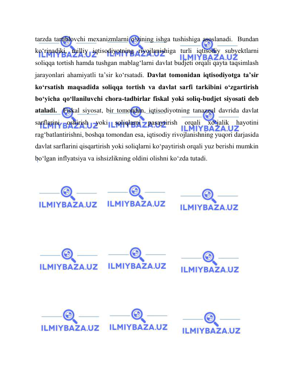  
 
tarzda tartiblovchi mexanizmlarni o‘zining ishga tushishiga asoslanadi.  Bundan 
ko‘rinadiki, milliy iqtisodiyotning rivojlanishiga turli iqtisodiy subyektlarni 
soliqqa tortish hamda tushgan mablag‘larni davlat budjeti orqali qayta taqsimlash 
jarayonlari ahamiyatli ta’sir ko‘rsatadi. Davlat tomonidan iqtisodiyotga ta’sir 
ko‘rsatish maqsadida soliqqa tortish va davlat sarfi tarkibini o‘zgartirish 
bo‘yicha qo‘llaniluvchi chora-tadbirlar fiskal yoki soliq-budjet siyosati deb 
ataladi.  Fiskal siyosat, bir tomondan, iqtisodiyotning tanazzul davrida davlat 
sarflarini 
oshirish 
yoki 
soliqlarni 
pasaytirish 
orqali 
xo‘jalik 
hayotini 
rag‘batlantirishni, boshqa tomondan esa, iqtisodiy rivojlanishning yuqori darjasida 
davlat sarflarini qisqartirish yoki soliqlarni ko‘paytirish orqali yuz berishi mumkin 
bo‘lgan inflyatsiya va ishsizlikning oldini olishni ko‘zda tutadi.    
 
